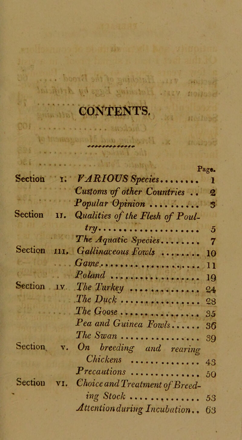 CONTENTS. 1 Pag*. Section V. VARIOUS Species 1 Customs of other Countries .. 2 Popular Opinion .. 3 Section 1J. Qualities of the Flesh of Poul- try i 5 The Aquatic Species 7 Section 111. Gallinaceous Fowls 10 Game. 11 Poland ig Section iv. The Turkey 24 The Duck 28 The Goose 35 Pea and Guinea Fowls 36 The Swan sq Section. v. On breeding and rearing Chickens 43 Precautions 5q Section vi. Choice and Treatment of Breed- ing Stock 53 Attention during Incubation.. 63