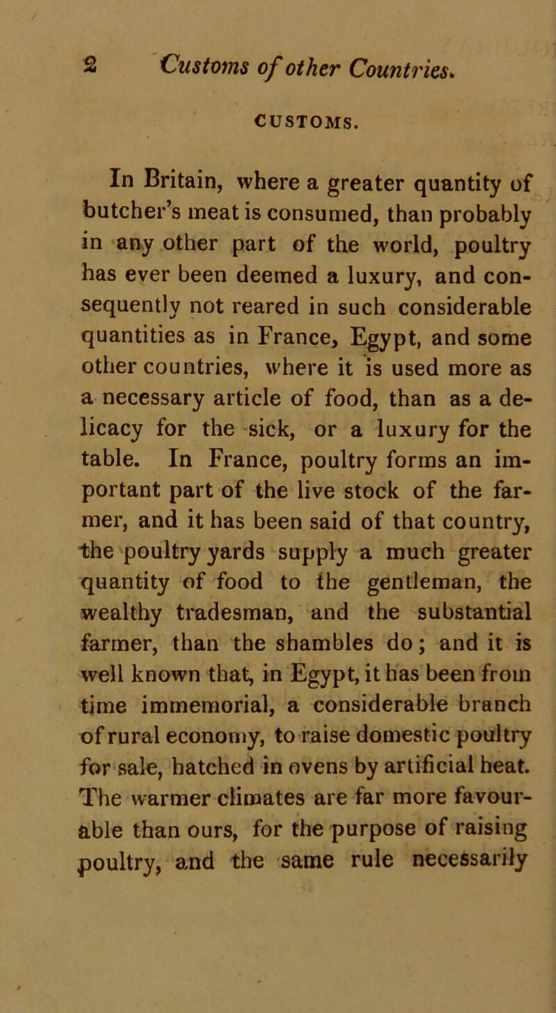 CUSTOMS. In Britain, where a greater quantity of butcher’s meat is consumed, than probably in any other part of the world, poultry has ever been deemed a luxury, and con- sequently not reared in such considerable quantities as in France, Egypt, and some other countries, where it is used more as a necessary article of food, than as a de- licacy for the sick, or a luxury for the table. In France, poultry forms an im- portant part of the live stock of the far- mer, and it has been said of that country, the poultry yards supply a much greater quantity of food to the gentleman, the wealthy tradesman, and the substantial farmer, than the shambles do; and it is well known that, in Egypt, it has been from time immemorial, a considerable branch of rural economy, to raise domestic poultry for sale, hatched in ovens by artificial heat. The warmer climates are far more favour- able than ours, for the purpose of raising poultry, and the same rule necessarily