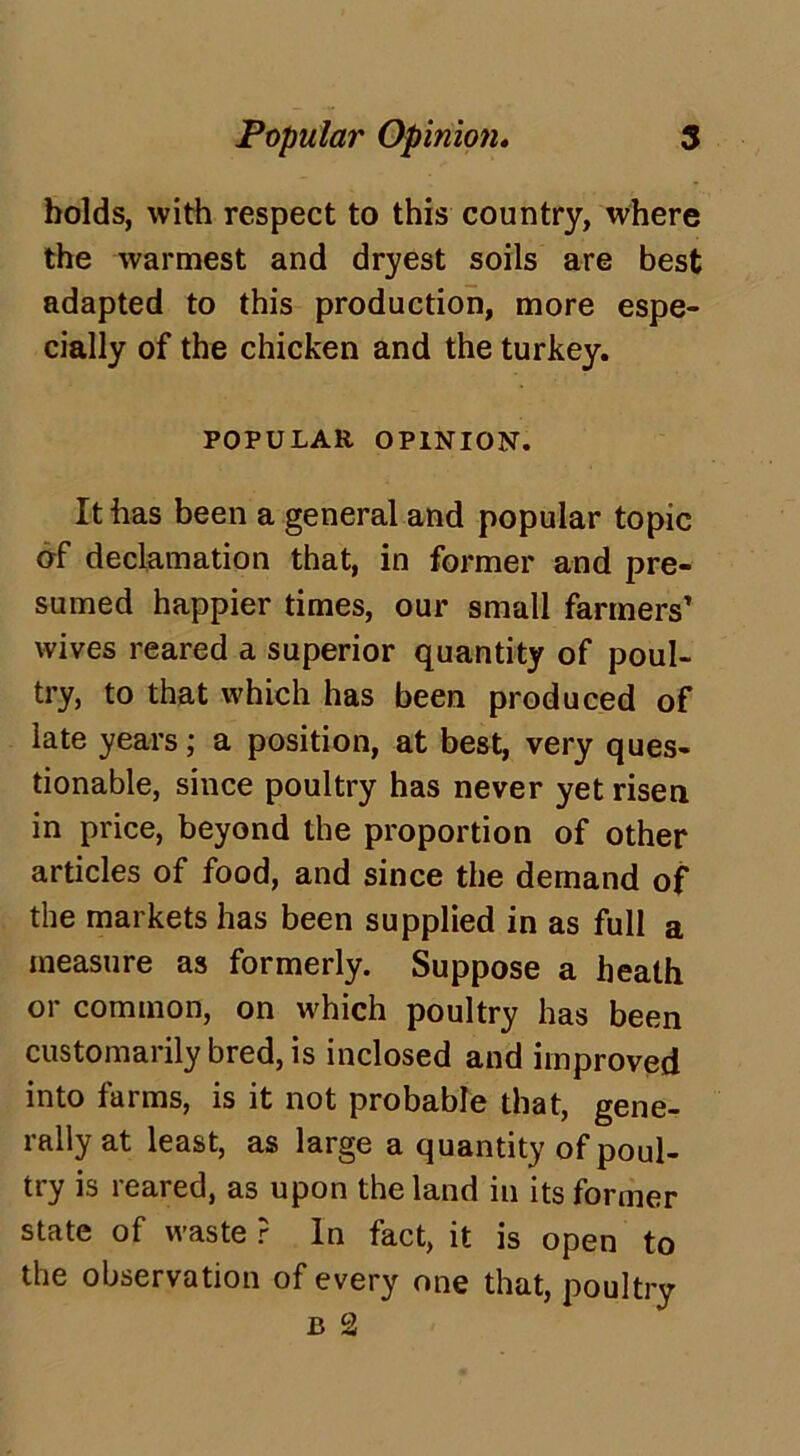 bolds, with respect to this country, where the warmest and dryest soils are best adapted to this production, more espe- cially of the chicken and the turkey. POPULAR OPINION. It has been a general and popular topic of declamation that, in former and pre- sumed happier times, our small farmers’ wives reared a superior quantity of poul- try, to that which has been produced of late years; a position, at best, very ques- tionable, since poultry has never yet risen in price, beyond the proportion of other articles of food, and since the demand of the markets has been supplied in as full a measure as formerly. Suppose a heath or common, on which poultry has been customarily bred, is inclosed and improved into farms, is it not probable that, gene- rally at least, as large a quantity of poul- try is reared, as upon the land in its former state of waste ? In fact, it is open to the observation of every one that, poultry b 2