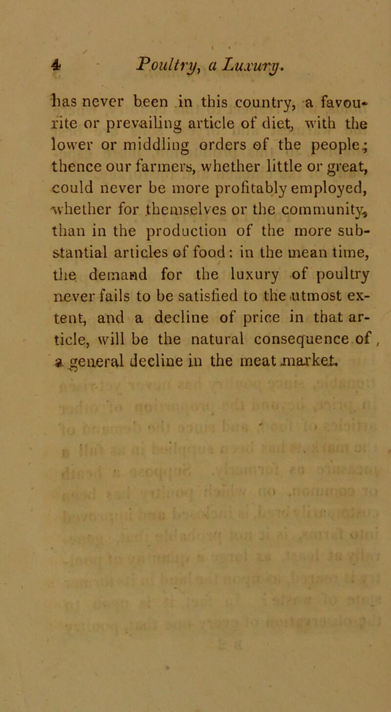 lias never been in this country, a favou- rite or prevailing article of diet, with the lower or middling orders of the people.; thence our farmers, whether little or great, could never be more profitably employed, ■whether for themselves or the community, than in the production of the more sub- stantial articles of food: in the mean time, the demand for the luxury of poultry never fails to be satisfied to the utmost ex- tent, and a decline of price in that ar- ticle, will be the natural consequence of, a .general decline in the meat mar kef.