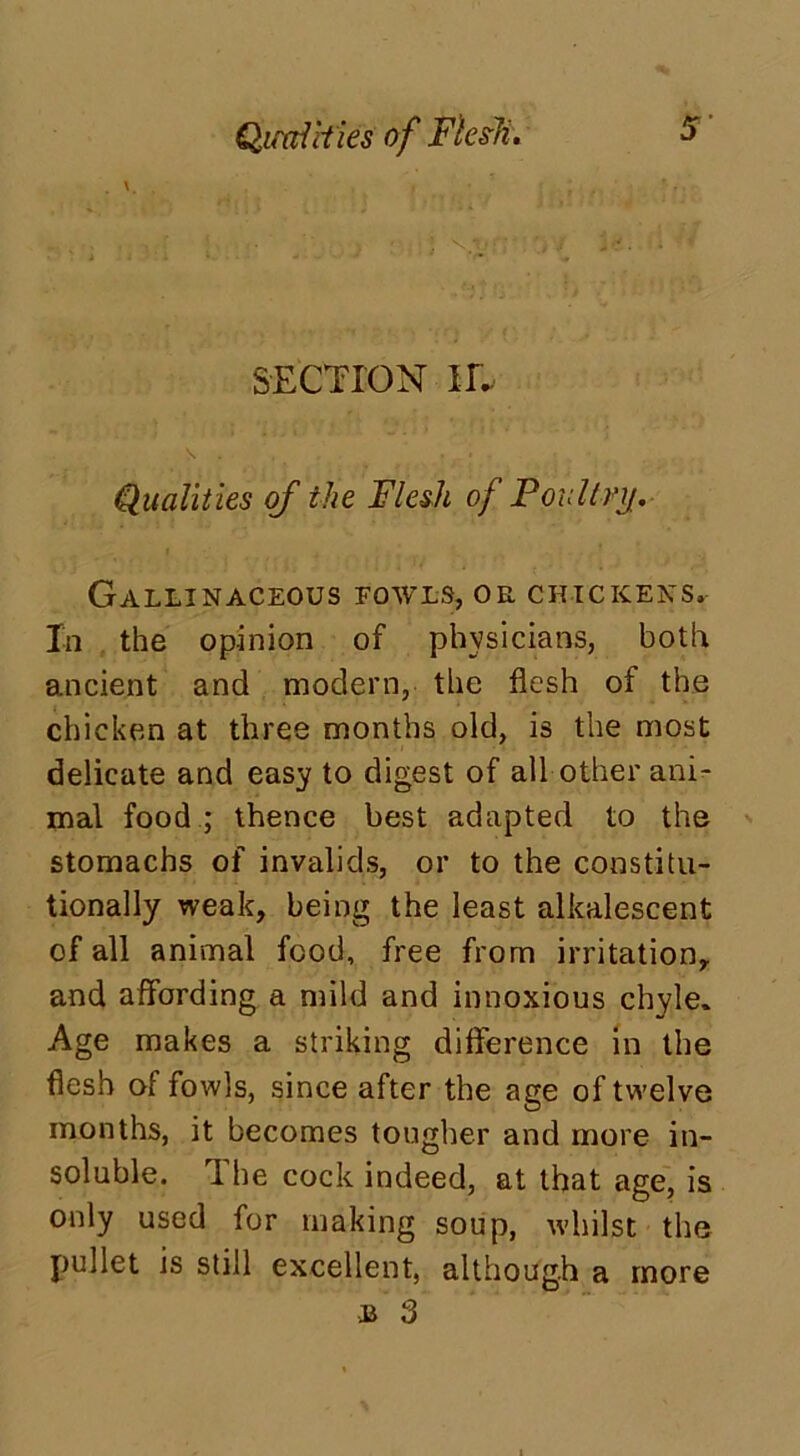 Qimldies of Flesh. SECTION IE dualities of the Flesh of Poultry. Gallinaceous fowls, or chickens. In the opinion of physicians, both ancient and modern, the flesh of the chicken at three months old, is the most delicate and easy to digest of all other ani- mal food ; thence best adapted to the stomachs of invalids, or to the constitu- tionally weak, being the least alkalescent of all animal food, free from irritation, and affording a mild and innoxious chyle. Age makes a striking difference in the flesh of fowls, since after the age of twelve months, it becomes tougher and more in- soluble. The cock indeed, at that age, is only used for making soup, whilst the pullet is still excellent, although a more jj 3