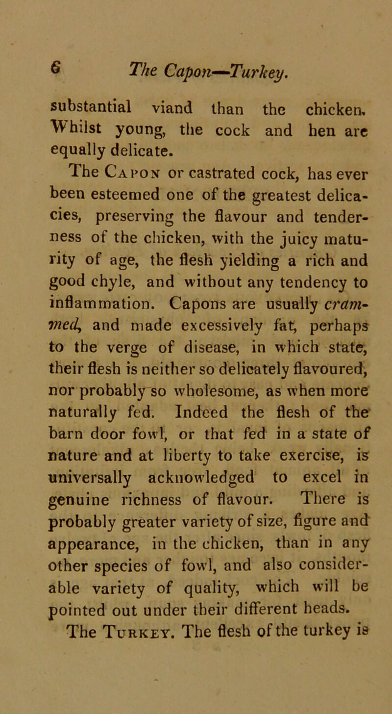 The Capon—Turkey. substantial viand than the chicken, W hiist young, the cock and hen are equally delicate. The Capon or castrated cock, has ever been esteemed one of the greatest delica- cies, preserving the flavour and tender- ness of the chicken, with the juicy matu- rity of age, the flesh yielding a rich and good chyle, and without any tendency to inflammation. Capons are usually cram- med, and made excessively fat, perhaps to the verge of disease, in which state, their flesh is neither so delicately flavoured, nor probably so wholesome, as when more naturally fed. Indeed the flesh of the barn door fowl, or that fed in a state of nature and at liberty to take exercise, is universally acknowledged to excel in genuine richness of flavour. There is probably greater variety of size, figure and appearance, in the chicken, than in any other species of fowl, and also consider- able variety of quality, which will be pointed out under their different heads. The Turkey. The flesh of the turkey is