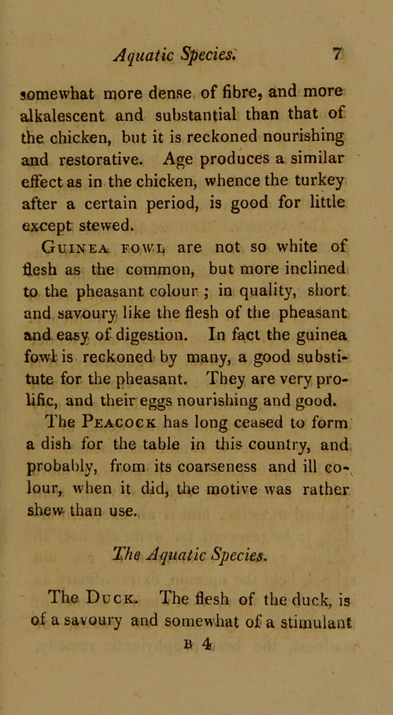 somewhat more dense of fibre, and more alkalescent and substantial than that of the chicken, but it is reckoned nourishing and restorative. Age produces a similar effect as in the chicken, whence the turkey after a certain period, is good for little except stewed. Guinea fowl are not so white of flesh as the common, but more inclined to the pheasant colour ; in quality, short and savoury like the flesh of the pheasant and easy of digestion. In fact the guinea fowl is reckoned by many, a good substi- tute for the pheasant. They are very pro- lific, and their eggs nourishing and good. The Peacock has long ceased to form a dish for the table in this country, and probably, from its coarseness and ill co- lour, when it did, the motive was rather shew than use. The Aquatic Species. The Duck. The flesh of the duck, is of a savoury and somewhat of a stimulant