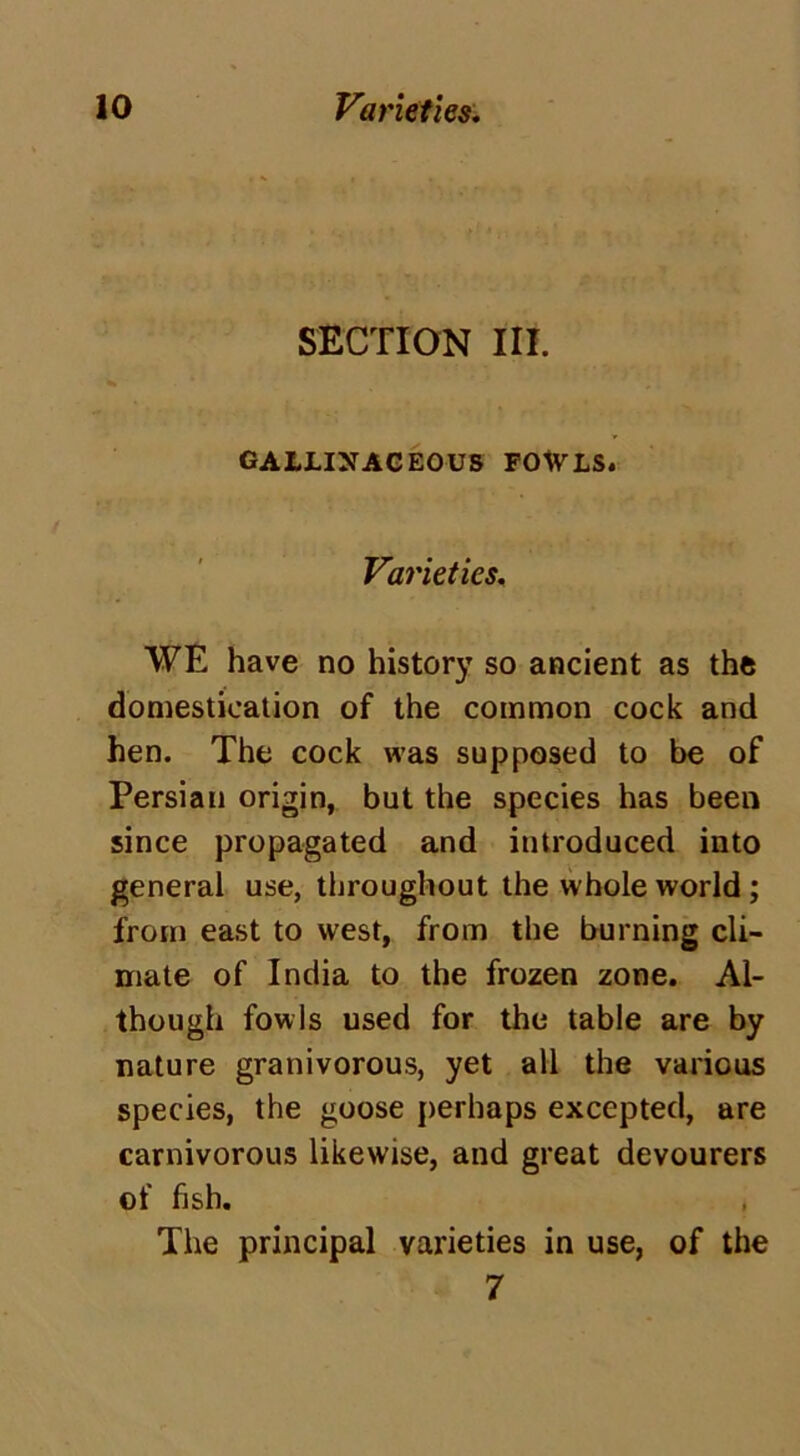 SECTION III. GALLINACEOUS FOWLS. Varieties. WE have no history so ancient as the domestication of the common cock and hen. The cock was supposed to be of Persian origin, but the species has been since propagated and introduced into general use, throughout the whole world ; from east to west, from the burning cli- mate of India to the frozen zone. Al- though fowls used for the table are by nature granivorous, yet all the various species, the goose perhaps excepted, are carnivorous likewise, and great devourers of fish. The principal varieties in use, of the 7