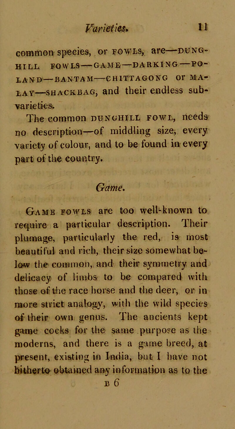 common species, or fowls, are—dung- hill FOWLS GAME—DARKING PO- LAND— BANTAM CHITTAGONG Or MA- LAY—SHACKJ3AG, and their endless sub- varieties. The common dunghill fowl, needs no description—of middling size, every variety of colour, and to be found in every part of the country. Game. Game fowls are too well-known to require a particular description. Their plumage, particularly the red, ia most beautiful and rich, their size somewhat be- low the common, and their symmetry add delicacy of limbs to be compared with those of the race horse and the deer, or in more strict analogy, with the wild species of their own genus. The ancients kept game cocks for the same purpose as the moderns, and there is a game breed, at present, existing in India, but I have not hitherto obtained any information as to the u 6