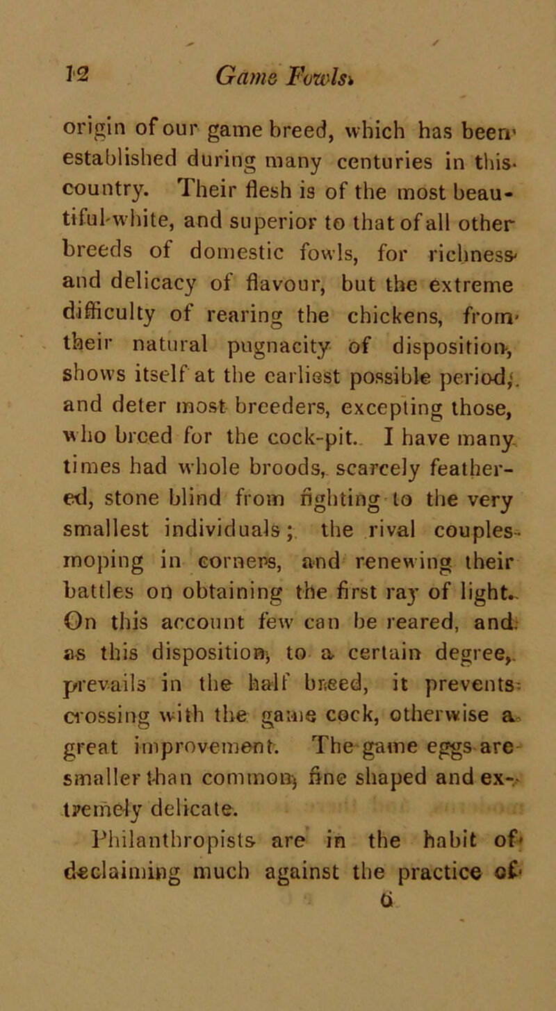 origin of our game breed, which has beerr established during many centuries in this- country. Their flesh is of the most beau- tiful'white, and superior to that of all other breeds of domestic fowls, for richness' and delicacy of flavour, but the extreme difficulty of rearing the chickens, from- their natural pugnacity of disposition-, shows itself at the earliest possible period,', and deter most breeders, excepting those, who breed for the cock-pit. I have many. times had whole broods, scarcely feather- ed, stone blind from fighting to the very smallest individuals; the rival couples- moping in corners, and renewing their battles on obtaining the first ra}- of light— On this account few can he reared, and. as this disposition* to a certain degree,, prevails in the half bneed, it prevents crossing with the game cock, otherwise a great improvement. The game eggs are smaller than common; fine shaped and ex- tremely delicate. Philanthropists are in the habit of* declaiming much against the practice of- b