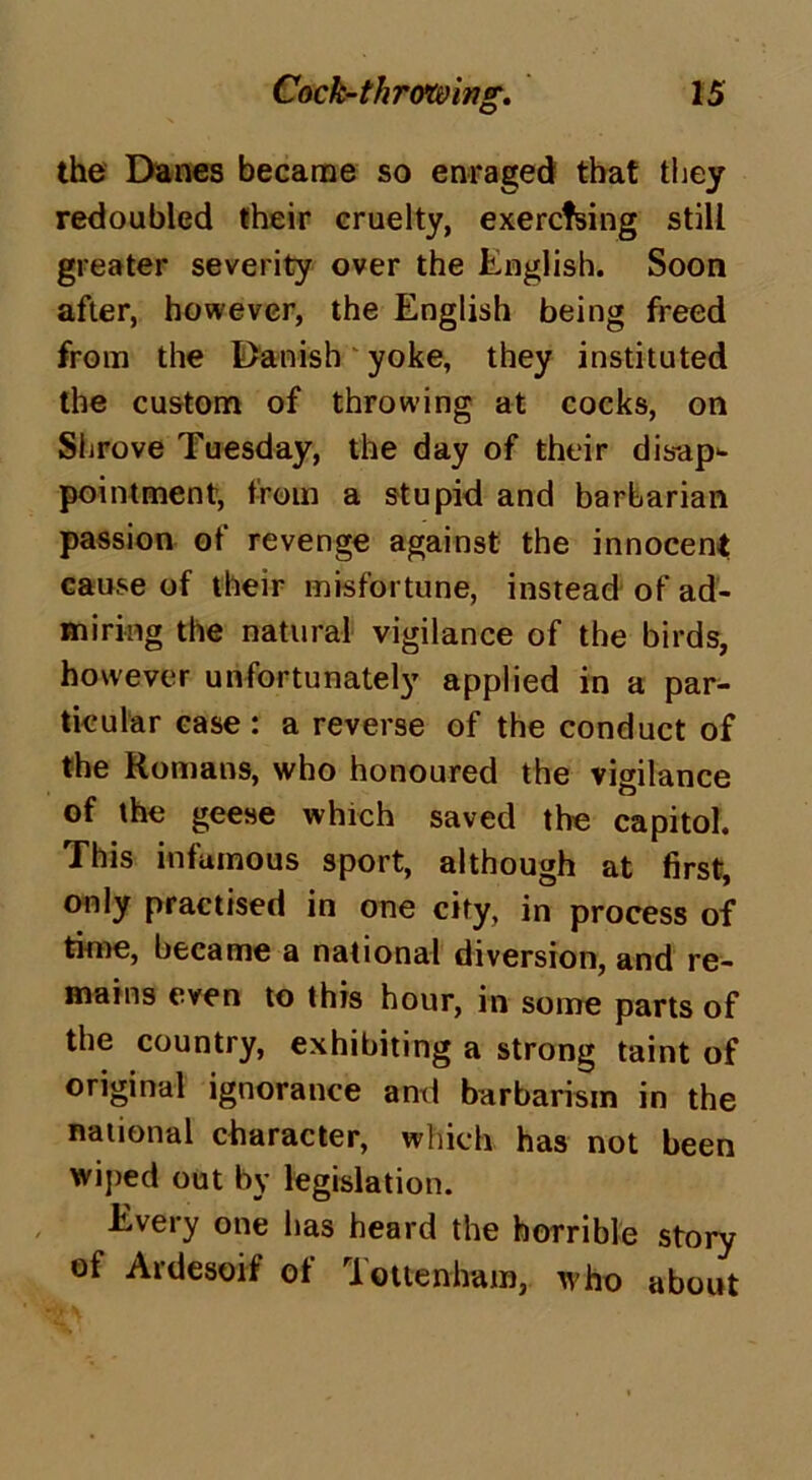 the Danes became so enraged that they redoubled their cruelty, exercfsing still greater severity over the English. Soon after, however, the English being freed from the Danish yoke, they instituted the custom of throwing at cocks, on Shrove Tuesday, the day of their disap- pointment, from a stupid and barbarian passion of revenge against the innocent cause of their misfortune, instead of ad- miring the natural vigilance of the birds, however unfortunately applied in a par- ticular case : a reverse of the conduct of the Romans, who honoured the vigilance of the geese which saved the capitol. This infamous sport, although at first, only practised in one city, in process of time, became a national diversion, and re- mains even to this hour, in some parts of the country, exhibiting a strong taint of original ignorance and barbarism in the national character, which has not been wiped out by legislation. Every one lias heard the horrible story of Ardesoif ol Tottenham, who about