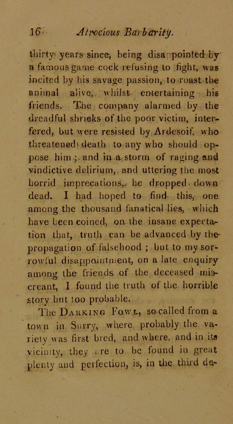 thirty years since, being disa pointed by a famous game cock refusing to fight, was incited by his savage passion, to roast the animal alive, whilst, entertaining his friends. The company alarmed by the dreadful shrieks of the poor victim, inter- fered, but were resisted by Ardesoif, who threatened^ death to any who should op- pose him ;■ and in a storm of raging and vindictive delirium,, and uttering tile most horrid imprecations,, he dropped down dead. I had hoped to find this, one among the thousand fanatical lies, which have been coined, on the insane expecta- tion that, truth can be advanced by the- propagalion of falsehood ; but to my sor- rowful disappointment, on a late enquiry among, the friends of the deceased mis- creant, I found the truth of the horrible story but too probable. The Parking Fowl, so called from a town in Surry, where probably the va- riety was first bred, and where, and in its vicinity, they are to be found in great plenty and perfection, is, in the thud ds-