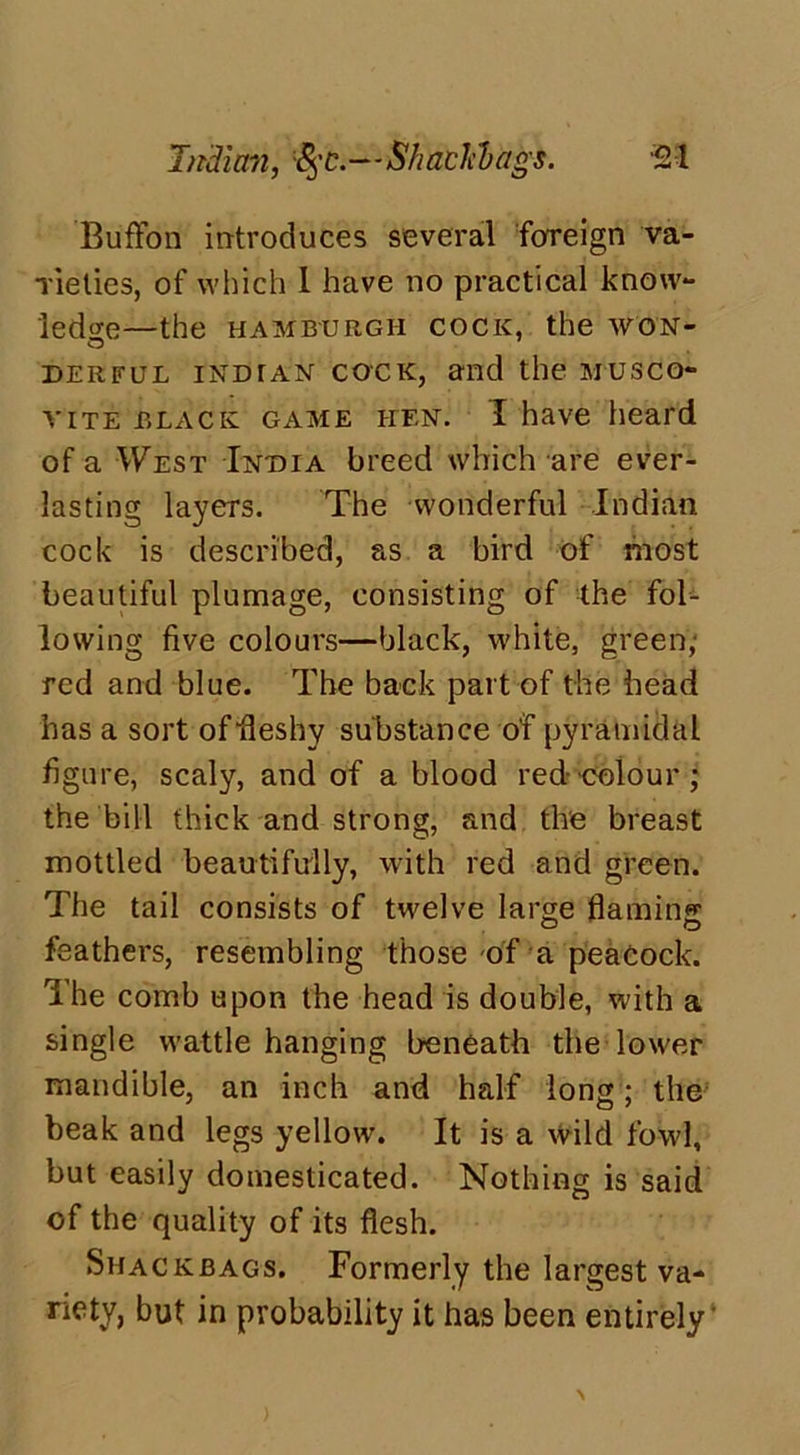 Indian, %c.—Shaclcdags. ‘21 Buffon introduces several foreign va- rieties, of which 1 have no practical know- ledge—the HAMBURGH COCK, the WON- DERFUL indtan cock, and the musco- vite black game hen. I have heard of a West India breed which are ever- lasting layers. The wonderful Indian cock is described, as a bird of most beautiful plumage, consisting of the fol- lowing five colours—black, white, green, red and blue. The back part of the head has a sort of fleshy substance of pyramidal figure, scaly, and of a blood red colour ; the bill thick and strong, and the breast mottled beautifully, with red and green. The tail consists of twelve large flaming feathers, resembling those of a peacock. The comb upon the head is double, with a single wattle hanging beneath the lower mandible, an inch and half long; the beak and legs yellow. It is a wild fowl, but easily domesticated. Nothing is said of the quality of its flesh. Shackbags. Formerly the largest va- riety, but in probability it has been entirely