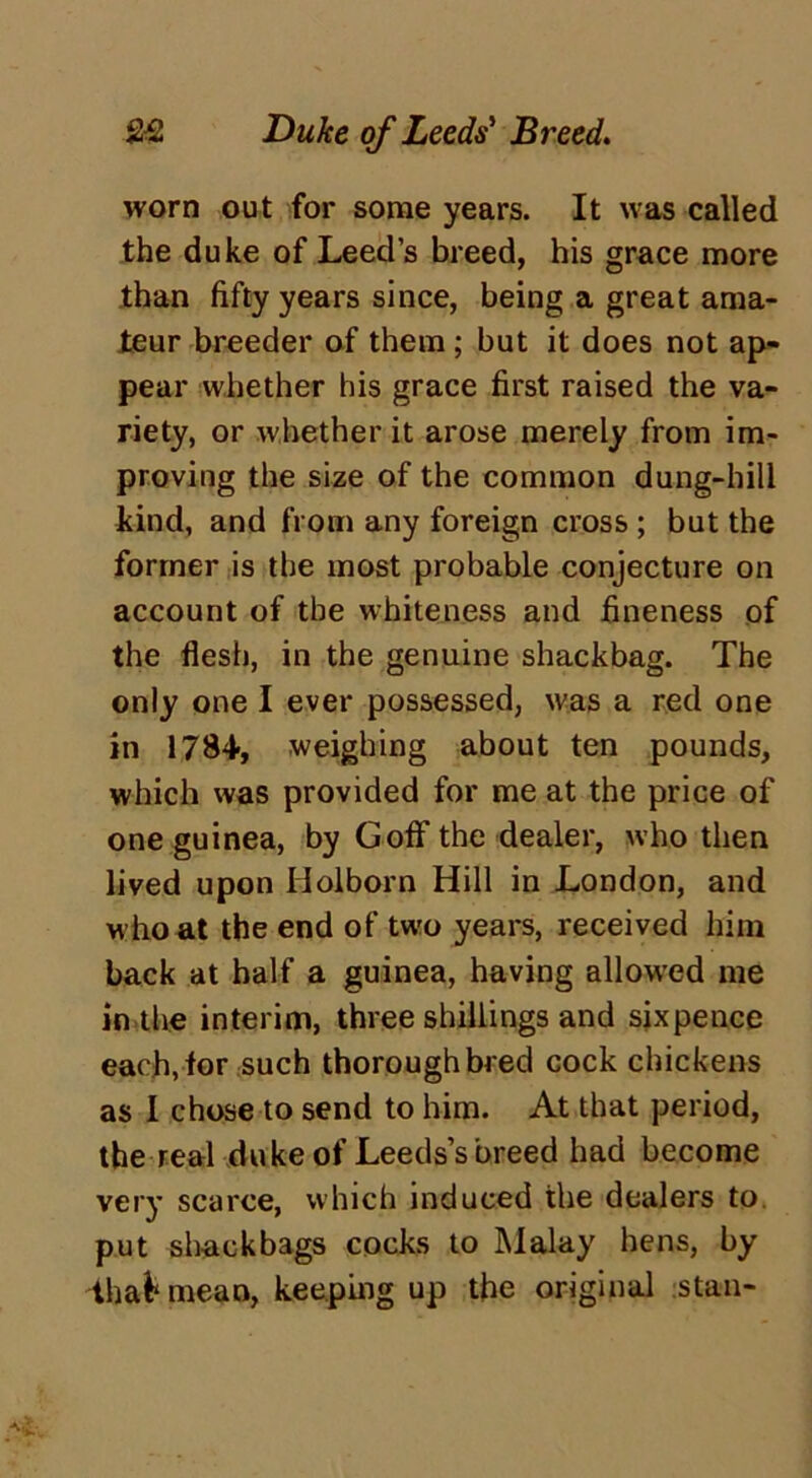 worn out for some years. It was called the duke of Leed’s breed, his grace more than fifty years since, being a great ama- teur breeder of them; but it does not ap- pear whether his grace first raised the va- riety, or whether it arose merely from im- proving the size of the common dung-hill kind, and from any foreign cross ; but the former is the most probable conjecture on account of the whiteness and fineness of the flesh, in the genuine shackbag. The only one I ever possessed, was a red one in 1784, weighing about ten pounds, which was provided for me at the price of one guinea, by Goff the dealer, who then lived upon Holborn Hill in London, and who at the end of two years, received him back at half a guinea, having allovred me in the interim, three shillings and sixpence each,for such thoroughbred cock chickens as I chose to send to him. At that period, the real duke of Leeds’s breed had become very scarce, which induced the dealers to put shackbags cocks to Malay hens, by dhafc mean, keeping up the original stan-