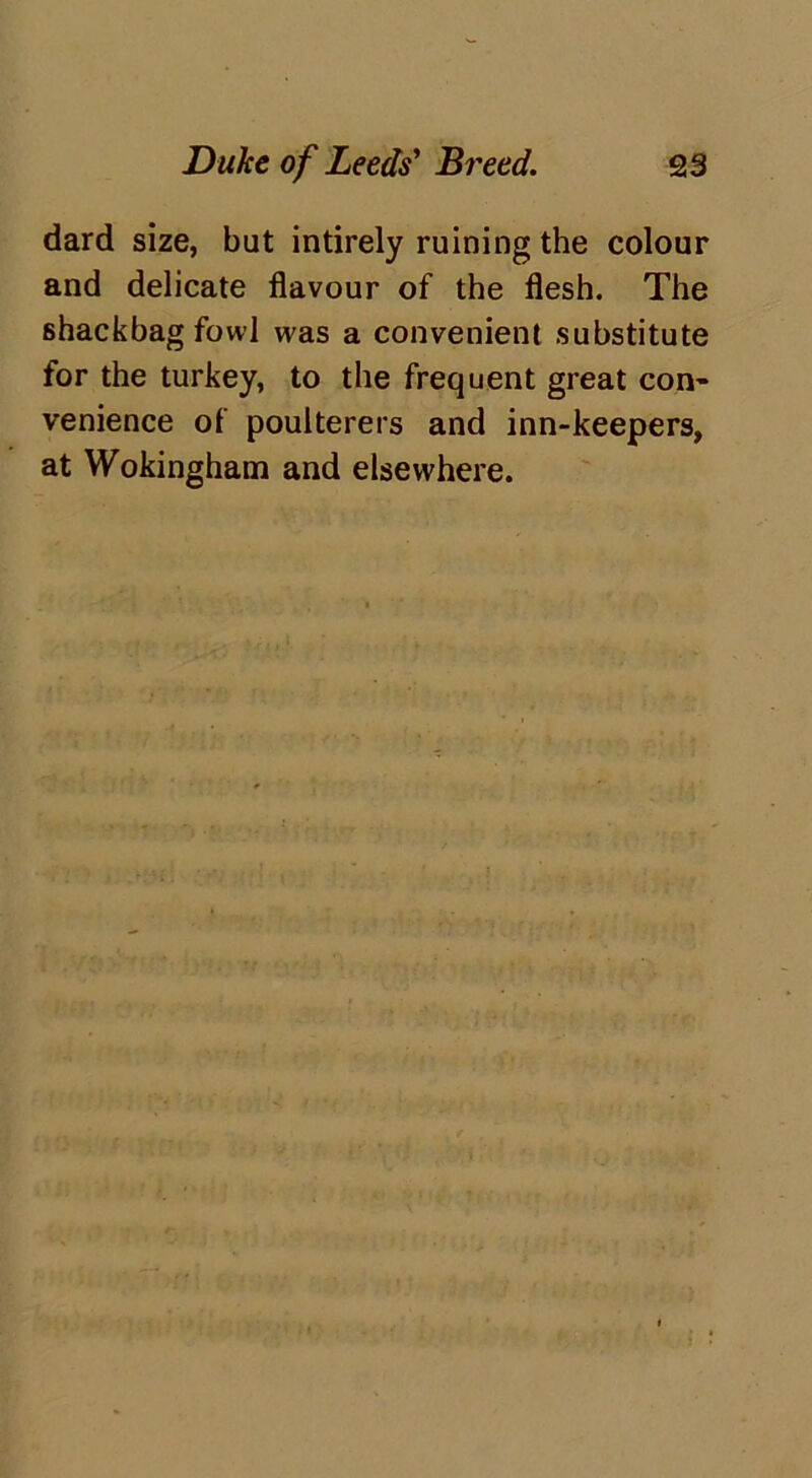 dard size, but intirely ruining the colour and delicate flavour of the flesh. The shackbag fowl was a convenient substitute for the turkey, to the frequent great con- venience of poulterers and inn-keepers, at Wokingham and elsewhere.