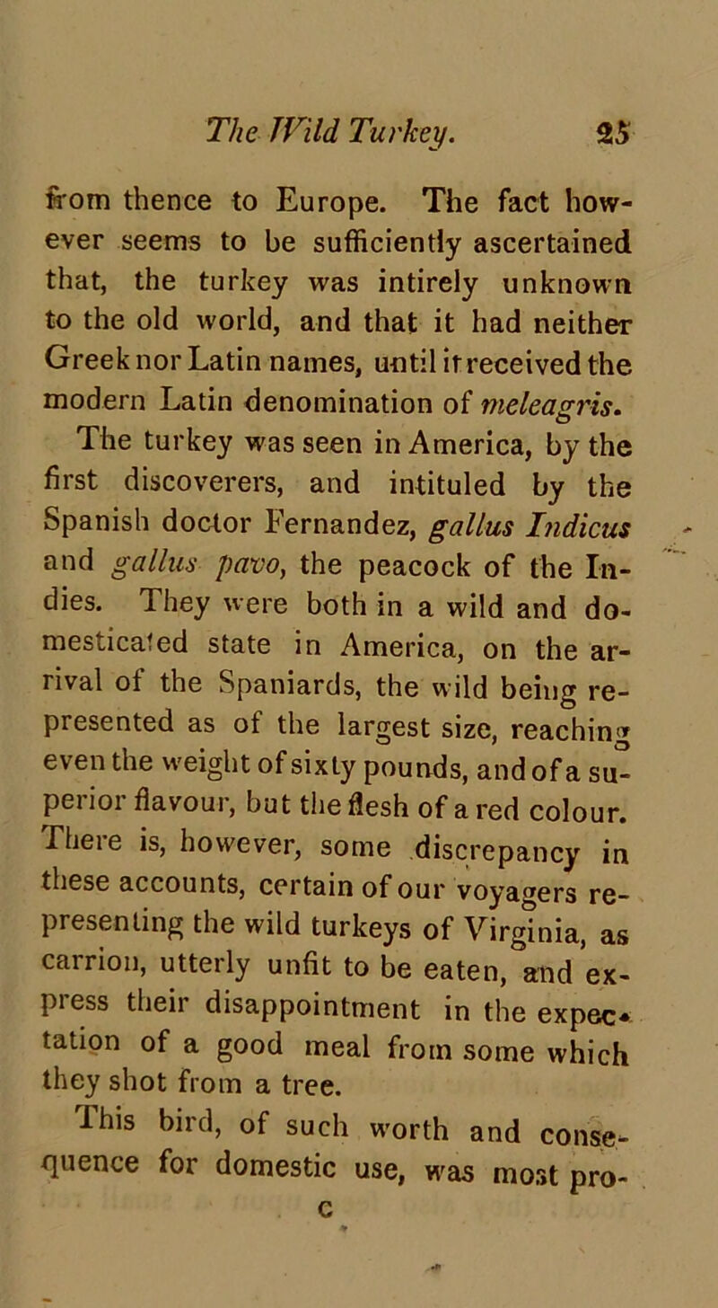 from thence to Europe. The fact how- ever seems to be sufficiently ascertained that, the turkey was intirely unknown to the old world, and that it had neither Greek nor Latin names, until it received the modern Latin denomination of meleagris. The turkey was seen in America, by the first discoverers, and intituled by the Spanish doctor Fernandez, gallus hidicus and gallus pavo, the peacock of the In- dies. They were both in a wild and do- mesticated state in America, on the ar- rival of the Spaniards, the wild being re- presented as of the largest size, reaching even the weight of sixty pounds, and of a su- perior flavour, but the flesh of a red colour. Lheie is, however, some discrepancy in these accounts, certain of our voyagers re- presenting the wild turkeys of Virginia, as carrion, utterly unfit to be eaten, and ex- press their disappointment in the expeo tation of a good meal from some which they shot from a tree. lhis bird, of such worth and conse- quence for domestic use, was most pro- c