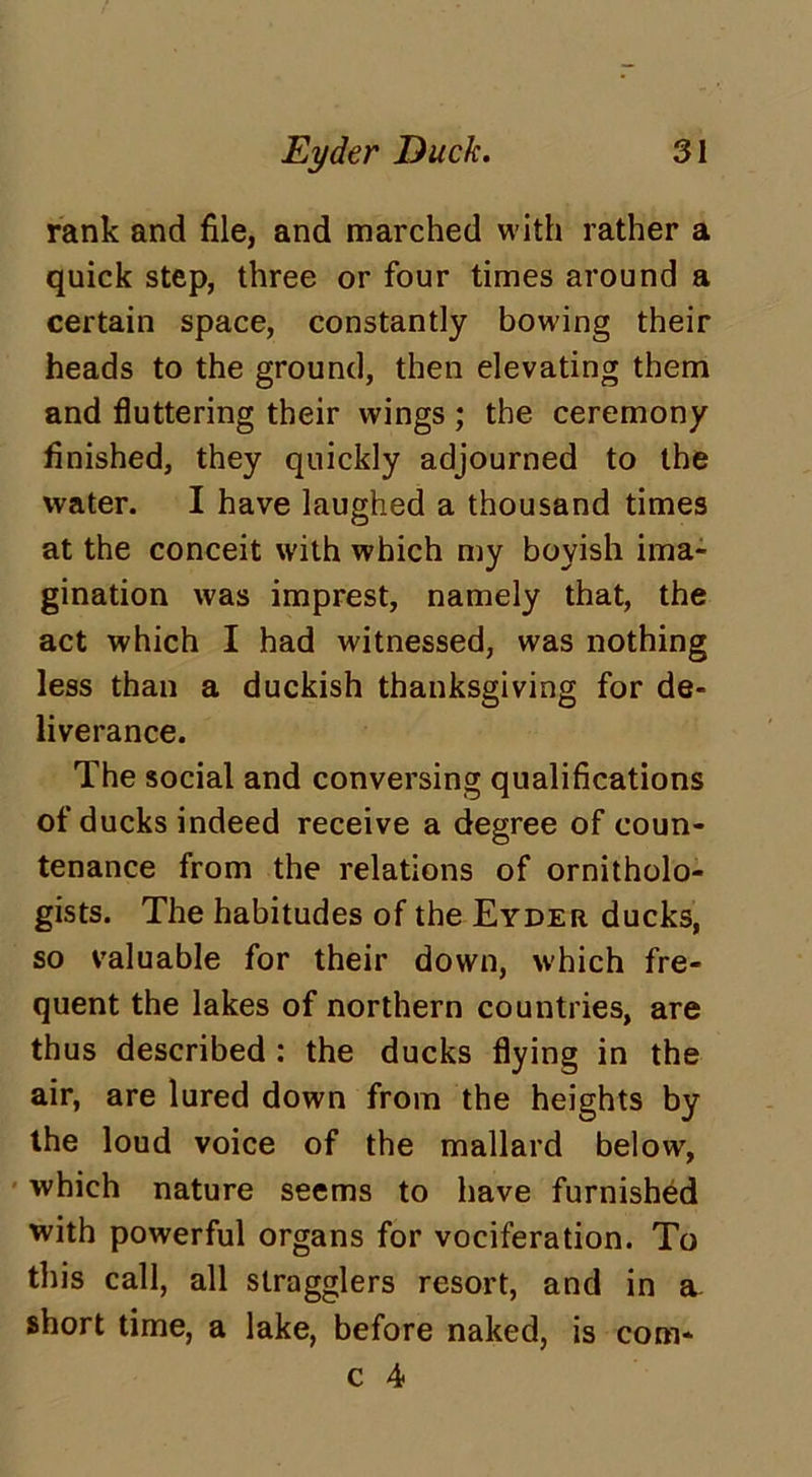 rank and file, and marched with rather a quick step, three or four times around a certain space, constantly bowing their heads to the ground, then elevating them and fluttering their wings ; the ceremony finished, they quickly adjourned to the water. I have laughed a thousand times at the conceit with which my boyish ima- gination was imprest, namely that, the act which I had witnessed, was nothing less than a duckish thanksgiving for de- liverance. The social and conversing qualifications of ducks indeed receive a degree of coun- tenance from the relations of ornitholo- gists. The habitudes of the Eyder ducks, so valuable for their down, which fre- quent the lakes of northern countries, are thus described : the ducks flying in the air, are lured down from the heights by the loud voice of the mallard below, which nature seems to have furnished with powerful organs for vociferation. To this call, all stragglers resort, and in a. short time, a lake, before naked, is com-