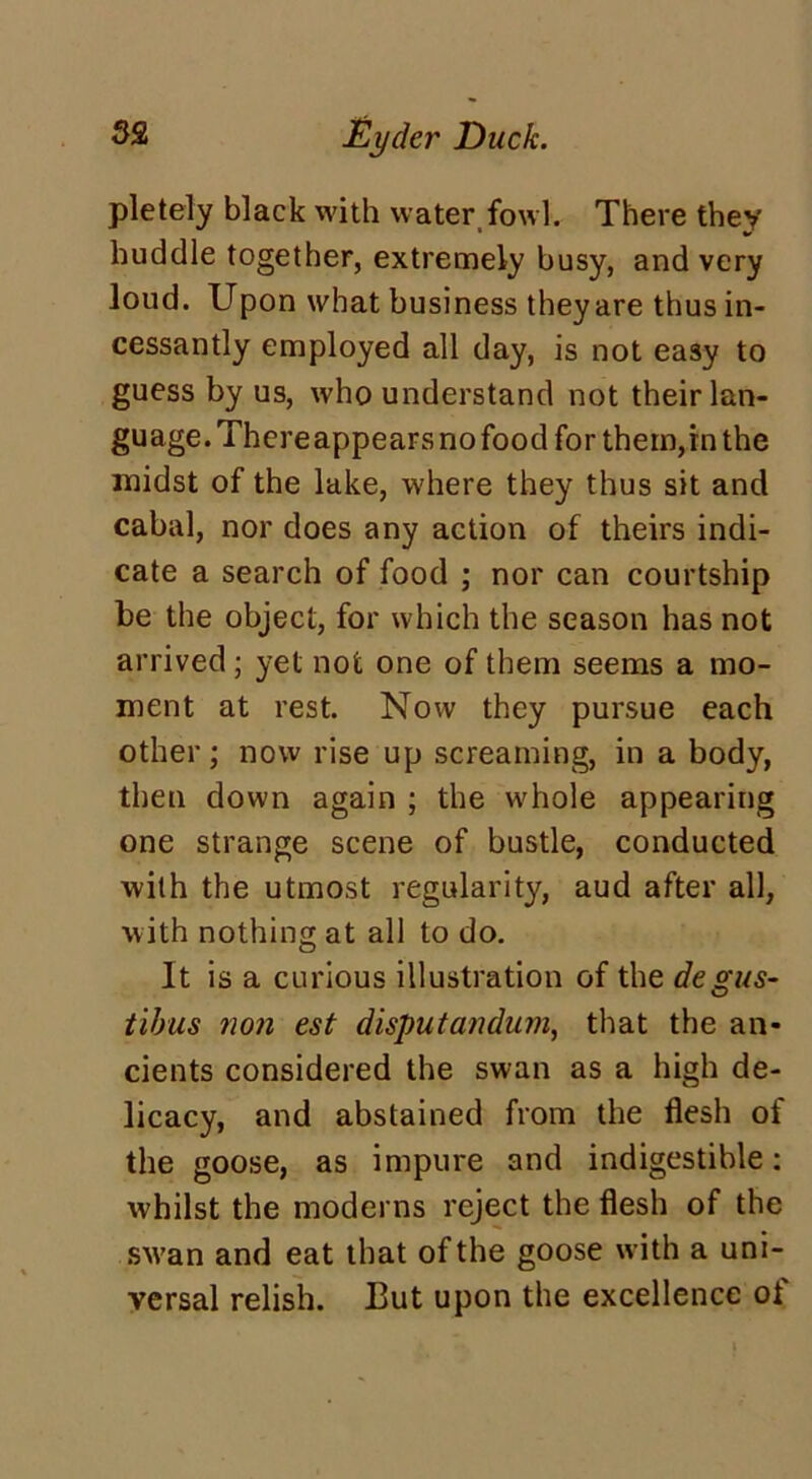 pletely black with water fowl. There they huddle together, extremely busy, and very loud. Upon what business theyare thus in- cessantly employed all day, is not easy to guess by us, who understand not their lan- guage. Thereappears no food for them,in the midst of the lake, where they thus sit and cabal, nor does any action of theirs indi- cate a search of food ; nor can courtship be the object, for which the season has not arrived; yet not one of them seems a mo- ment at rest. Now they pursue each other; now rise up screaming, in a body, then down again ; the whole appearing one strange scene of bustle, conducted with the utmost regularity, aud after all, with nothing at all to do. It is a curious illustration of the degus- tibus non est disputandum, that the an- cients considered the swan as a high de- licacy, and abstained from the flesh of the goose, as impure and indigestible: whilst the moderns reject the flesh of the swan and eat that of the goose with a uni- versal relish. But upon the excellence of