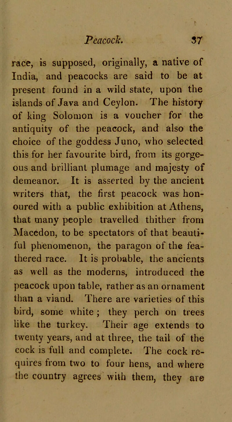 race, is supposed, originally, a native of India, and peacocks are said to be at present found in a wild state, upon the islands of Java and Ceylon. The history of king Solomon is a voucher for the antiquity of the peacock, and also the choice of the goddess Juno, who selected this for her favourite bird, from its gorge- ous and brilliant plumage and majesty of demeanor. It is asserted by the ancient writers that, the first peacock was hon- oured with a public exhibition at Athens, that many people travelled thither from Macedon, to be spectators of that beauti- ful phenomenon, the paragon of the fea- thered race. It is probable, the ancients as well as the moderns, introduced the peacock upon table, rather as an ornament than a viand. There are varieties of this bird, some white; they perch on trees like the turkey. Their age extends to twenty years, and at three, the tail of the cock is full and complete. The cock re- quires from two to four hens, and where the country agrees with them, they are