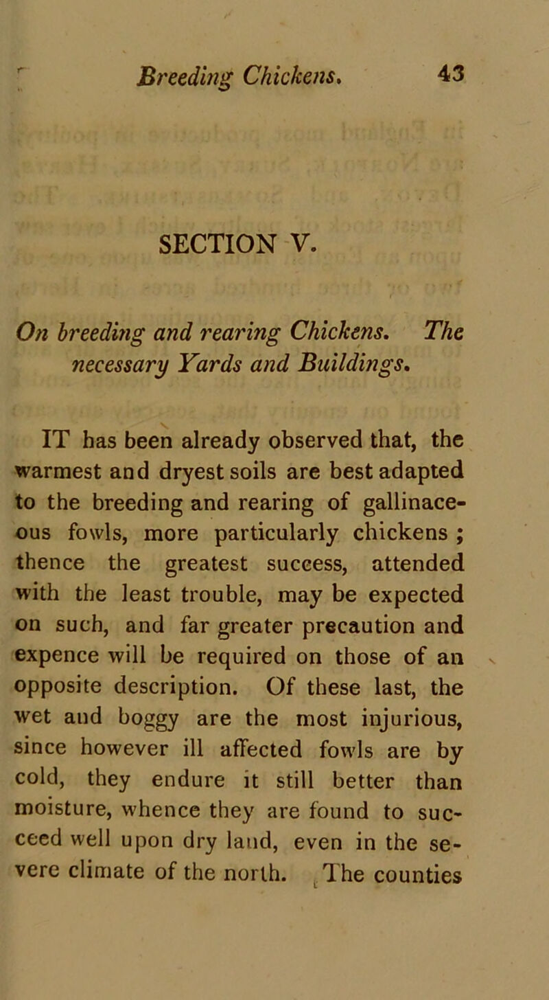 Breeding Chickens. SECTION V. On breeding and rearing Chickens. The necessary Yards and Buildings. IT has been already observed that, the warmest and dryest soils are best adapted to the breeding and rearing of gallinace- ous fowls, more particularly chickens ; thence the greatest success, attended with the least trouble, may be expected on such, and far greater precaution and expence will be required on those of an opposite description. Of these last, the wet and boggy are the most injurious, since however ill affected fowls are by cold, they endure it still better than moisture, whence they are found to suc- ceed well upon dry land, even in the se- vere climate of the north. T.he counties