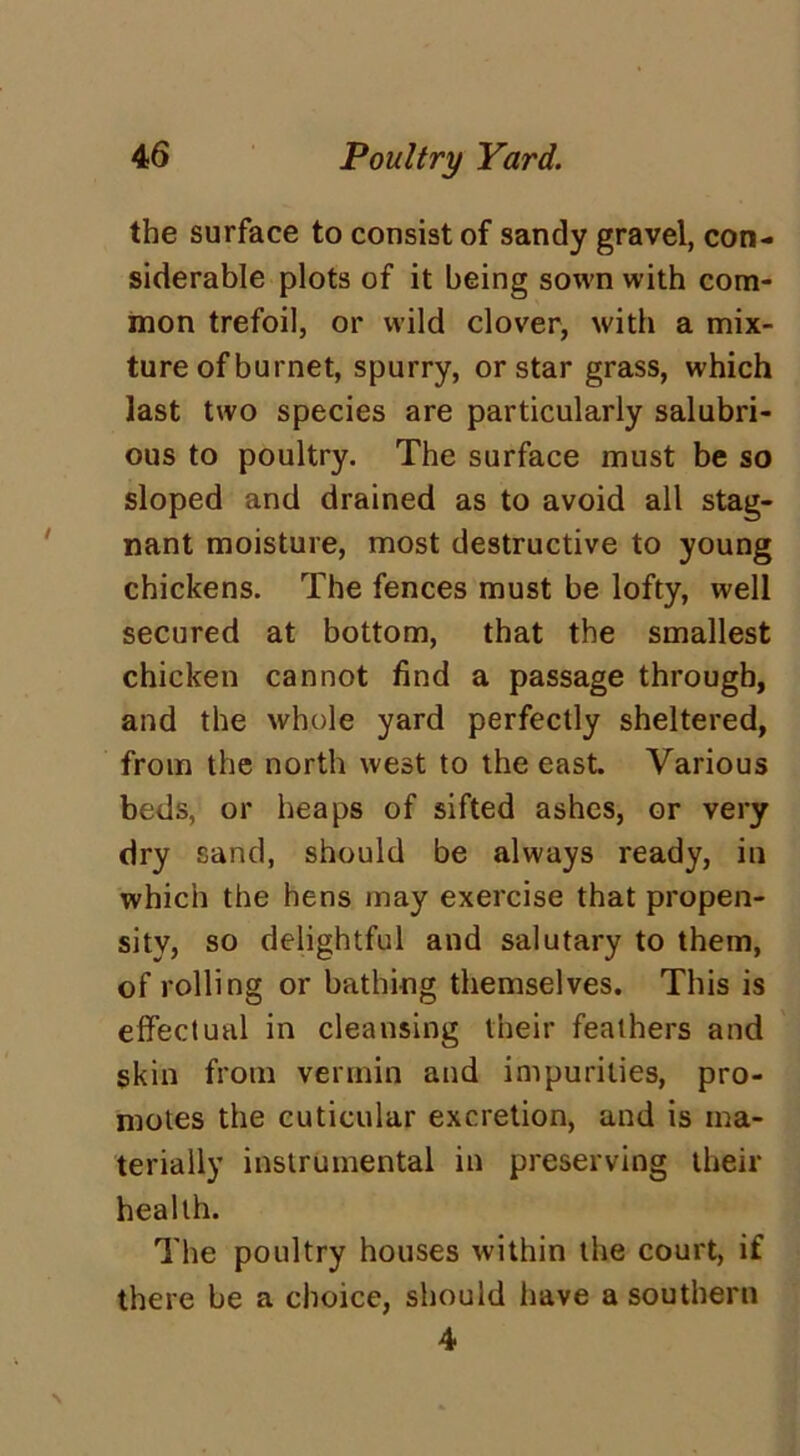 the surface to consist of sandy gravel, con- siderable plots of it being sown with com- mon trefoil, or wild clover, with a mix- ture of burnet, spurry, or star grass, which last two species are particularly salubri- ous to poultry. The surface must be so sloped and drained as to avoid all stag- nant moisture, most destructive to young chickens. The fences must be lofty, well secured at bottom, that the smallest chicken cannot find a passage through, and the whole yard perfectly sheltered, from the north west to the east. Various beds, or heaps of sifted ashes, or very dry sand, should be always ready, in which the hens may exercise that propen- sity, so delightful and salutary to them, of rolling or bathing themselves. This is effectual in cleansing their feathers and skin from vermin and impurities, pro- motes the cuticular excretion, and is ma- terially instrumental in preserving their health. The poultry houses within the court, if there be a choice, should have a southern 4