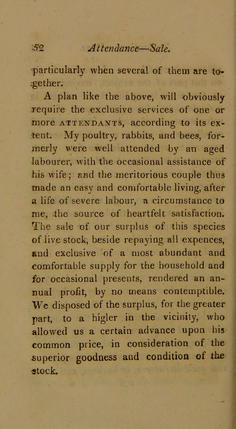 particularly when several of them are to- gether. A plan like the above, will obviously require the exclusive services of one or more attendants, according to its ex- tent. My poultry, rabbits, and bees, for- merly were well attended by an aged labourer, with the occasional assistance of his wife; and the meritorious couple thus made an easy and comfortable living, after a life of severe labour, a circumstance to me, the source of heartfelt satisfaction. The sale of our surplus of this species of live stock, beside repaying all expences, and exclusive of a most abundant and comfortable supply for the household and for occasional presents, rendered an an- nual profit, by no means contemptible. We disposed of the surplus, for the greater part, to a higler in the vicinity, who allowed us a certain advance upon his common price, in consideration of the .superior goodness and condition of the ■stock.