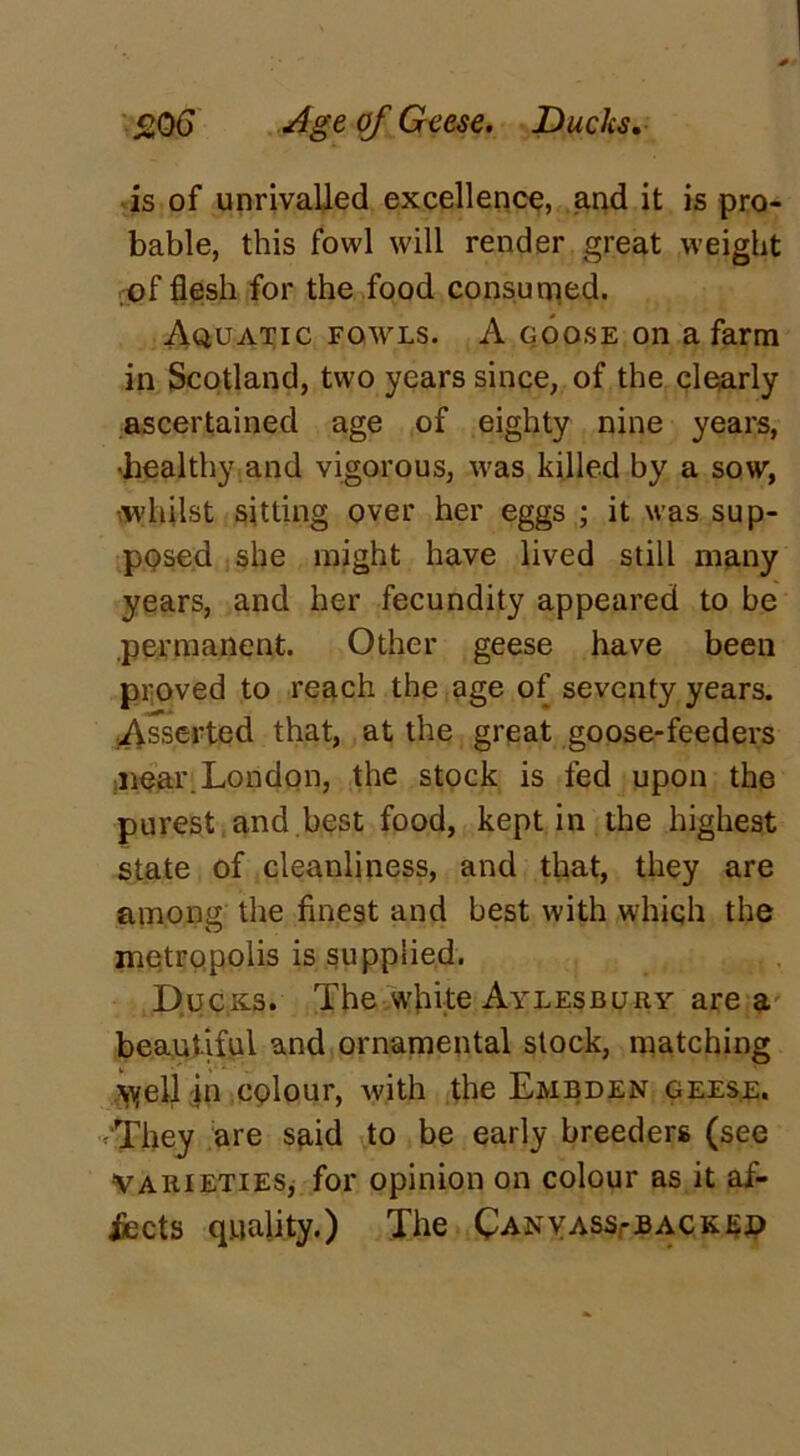 506 Age of Geese. Ducks. is of unrivalled excellence, and it is pro- bable, this fowl will render great weight of flesh for the food consumed. Aquatic fowls. A goose on a farm in Scotland, two years since, of the clearly ascertained age of eighty nine years, 'healthy and vigorous, was killed by a sow, whilst sitting over her eggs ; it was sup- posed she might have lived still many years, and her fecundity appeared to be permanent. Other geese have been proved to reach the age of seventy years. Asserted that, at the great goose-feeders near. London, the stock is fed upon the purest and best food, kept in the highest state of cleanliness, and that, they are among the finest and best with which the metropolis is supplied. Ducks. The white Aylesbury are a beautiful and ornamental stock, matching \yell in colour, with the Embden geese. They are said to be early breeders (see Varieties, for opinion on colour as it af- fects quality.) The Canyass,-backei)