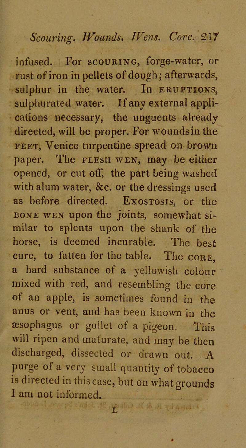 Scouring. Wounds. Wens. Core. £17 infused. For scouring, forge-water, or rust of iron in pellets of dough; afterwards, sulphur in the water. In eruptions, sulphurated water. If any external appli- cations necessary, the unguents already directed, will be proper. For wounds in the feet, Venice turpentine spread on brown paper. The flesh wen, may be either opened, or cut off, the part being washed with alum water, &c. or the dressings used as before directed. Exostosis, or the bone wen upon the joints, somewhat si- milar to splents upon the shank of the horse, is deemed incurable. The best cure, to fatten for the table. The core, a hard substance of a yellowish colour mixed with red, and resembling the core of an apple, is sometimes found in the anus or vent, and has been known in the assophagus or gullet of a pigeon. This will ripen and maturate, and may be then discharged, dissected or drawn out. A purge of a very small quantity of tobacco is directed in this case, but on what grounds I am not informed. L