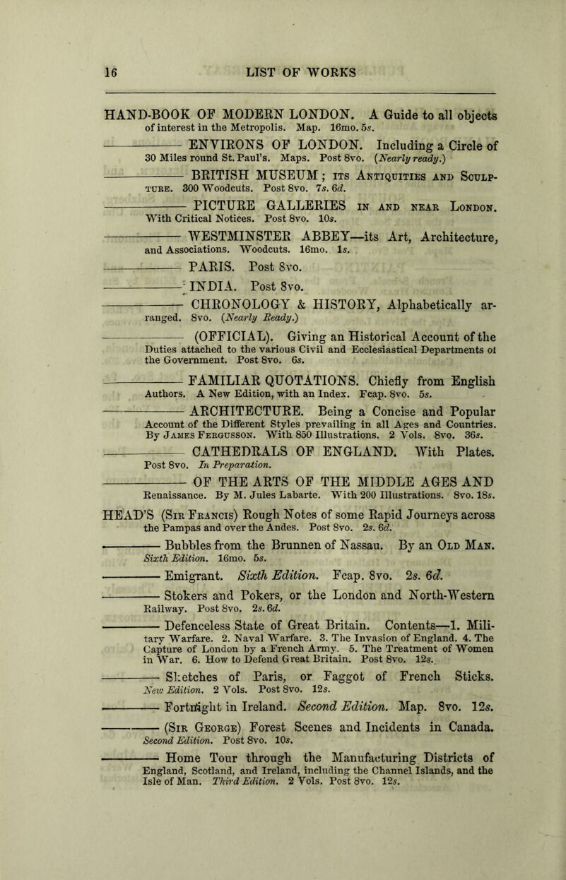 HAND-BOOK OF MODERN LONDON. A Guide to all objects of interest in the Metropolis. Map. 16mo. 5s. — ENVIRONS OF LONDON. Including a Circle of 30 Miles round St. Paul’s. Maps. Post 8vo. {Nearly ready.) BRITISH MUSEUM; its Antiquities and Sculp- ture. 300 Woodcuts. Post 8vo. 7s. 6d. PICTURE GALLERIES in and near London. With Critical Notices. Post 8vo. 10s. WESTMINSTER ABBEY—its Art, Architecture, and Associations. Woodcuts. 16mo. Is. PARIS. Post 8vo. INDIA. Post 8vo. CHRONOLOGY k HISTORY, Alphabetically ar- ranged. 8vo. {Nearly Ready.) (OFFICIAL). Giving an Historical Account of the Duties attached to the various Civil and Ecclesiastical Departments ol the Government. Post 8vo. 6s. FAMILIAR QUOTATIONS. Chiefly from English Authors. A New Edition, with an Index. Fcap. 8vo. 5s. ARCHITECTURE. Being a Concise and Popular Account of the Different Styles prevailing in all Ages and Countries. By James Feegusson. With 850 Illustrations. 2 Yols. 8vo. 36s. —i CATHEDRALS OF ENGLAND. With Plates. Post 8vo. In Preparation. OF THE ARTS OF THE MIDDLE AGES AND Renaissance. By M. Jules Labarte. With 200 Illustrations. 8vo. 18s. HEAD’S (Sir Francis) Rough Notes of some Rapid Journeys across the Pampas and over the Andes. Post 8vo. 2s. 6d. . Bubbles from the Brunnen of Nassau. By an Old Man. Sixth Edition. 16mo. 5s. Emigrant. Sixth Edition. Fcap. 8vo. 2s. 6d. Stokers and Pokers, or the London and North-Western Railway. Post 8vo. 2s. 6d. Defenceless State of Great Britain. Contents—1. Mili- tary Warfare. 2. Naval Warfare. 3. The Invasion of England. 4. The Capture of London by a French Army. 5. The Treatment of Women in War. 6. How to Defend Great Britain. Post 8vo. 12s.. Sketches of Paris, or Faggot of French Sticks. New Edition. 2 Yols. Post 8vo. 12s. Fortnight in Ireland. Second Edition. Map. 8vo. 125. (Sir George) Forest Scenes and Incidents in Canada. Second Edition. Post 8vo. 10s. Home Tour through the Manufacturing Districts of England, Scotland, and Ireland, including the Channel Islands, and the Isle of Man. Third Edition. 2 Yols. Post 8vo. 12s.