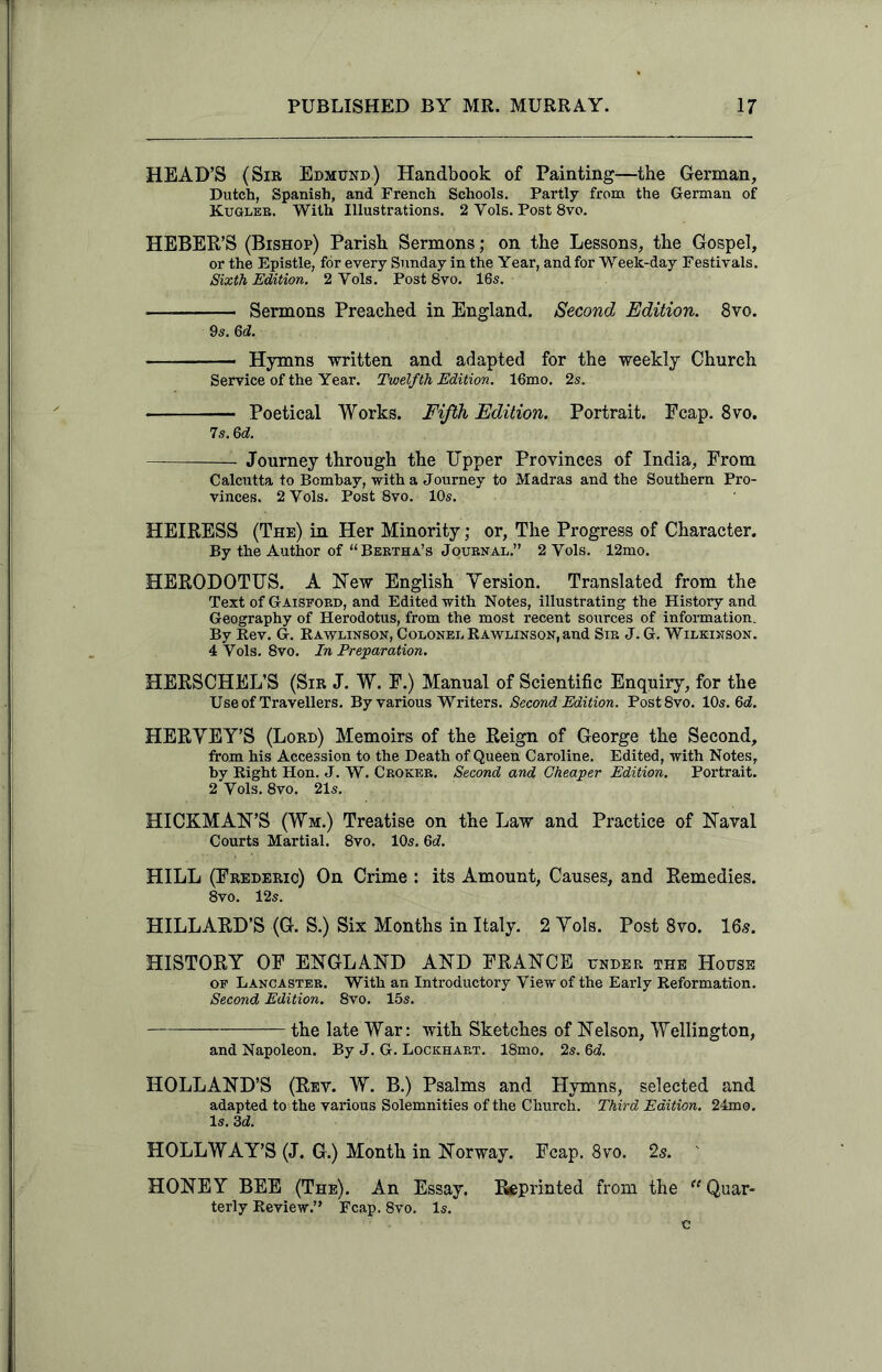 HEAD’S (Sir Edmund) Handbook of Painting—the German, Dutch, Spanish, and French Schools. Partly from the German of Kugleb. With Illustrations. 2 Yols. Post 8vo. HEBER’S (Bishop) Parish Sermons; on the Lessons, the Gospel, or the Epistle, for every Sunday in the Year, and for Weelc-day Festivals. Sixth Edition. 2 Yols. Post 8vo. 16s. Sermons Preached in England. Second Edition. 8vo. 9s. 6d. Hymns written and adapted for the weekly Church Service of the Year. Twelfth Edition. 16mo. 2s. Poetical Works. Fifth Edition. Portrait. Fcap. 8vo. 7 s. 3d. — Journey through the Upper Provinces of India, From Calcutta to Bombay, with a Journey to Madras and the Southern Pro- vinces. 2 Yols. Post 8vo. 10s. HEIRESS (The) in Her Minority; or, The Progress of Character. By the Author of “Bertha’s Journal.” 2 Yols. 12mo. HERODOTUS. A Hew English Yersion. Translated from the Text of Gaispord, and Edited with Notes, illustrating the History and Geography of Herodotus, from the most recent sources of information. By Rev. G. Rawlinson, Colonel Rawlinson, and Sir J. G. Wilkinson. 4 Yols. 8vo. In Preparation. HERSCHEL’S (Sir J. W. F.) Manual of Scientific Enquiry, for the Use of Travellers. By various Writers. Second Edition. Post 8vo. 10s. 3d. HERYEY’S (Lord) Memoirs of the Reign of George the Second, from his Accession to the Death of Queen Caroline. Edited, with Notes, by Right Hon. J. W. Crokeb. Second and Cheaper Edition. Portrait. 2 Vols. 8vo. 21s. HICKMAN’S (Wm.) Treatise on the Law and Practice of Naval Courts Martial. 8vo. 10s. 6J. HILL (Frederic) On Crime : its Amount, Causes, and Remedies. 8vo. 12s. HILLARD’S (G. S.) Six Months in Italy. 2 Yols. Post 8vo. 16s. HISTORY OF ENGLAND AND FRANCE under the House op Lancaster. With an Introductory Yiew of the Early Reformation. Second Edition. 8vo. 15s. the iate War: with Sketches of Nelson, Wellington, and Napoleon. By J. G. Lockhart. 18mo. 2s. 3d. HOLLAND’S (Rev. W. B.) Psalms and Hymns, selected and adapted to the various Solemnities of the Church. Third Edition. 24mo. Is. 3d. HOLLWAY’S (J. G.) Month in Norway. Fcap. 8vo. 2s. HONEY BEE (The). An Essay. Preprinted from the “Quar- terly Review.” Fcap. 8vo. Is. c