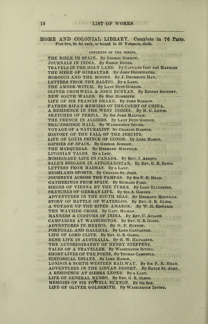 HOME AND COLONIAL LIBRARY. Complete in 76 Parts. Post 8vo, 2s. 6d. each, or hound in 37 Volumes, cloth. CONTENTS OP THE SERIES. THE BIBLE IN SPAIN. By George Borrow. JOURNALS IN INDIA. By Bishop IIeber. TRAVELS IN THE HOLY LAND. By Captains Irby and Mangles THE SIEGE OF GIBRALTAR. By John Drinkwater. MOROCCO AND THE MOORS. By J. Drummond Hay. LETTERS FROM THE BALTIC. By a Lady. THE AMBER-WITCH. By Lady Duff Gordon. OLIVER CROMWELL & JOHN BUNYAN. By Robert Southey. NEW SOUTH WALES. By Mrs. Meredith. LIFE OF SIR FRANCIS DRAKE. By John Barrow. FATHER RIPA’S MEMOIRS OF THE COURT OF CHINA. A RESIDENCE IN THE WEST INDIES. By M.G. Lewis. SKETCHES OF PERSIA. By Sir John Malcolm. THE FRENCH IN ALGIERS. By Lady Duff Gordon. BRACEBRIDGE HALL. By Washington Irving. VOYAGE OF A NATURALIST. By Charles Darwin. HISTORY OF THE FALL OF THE JESUITS. LIFE OF LOUIS PRINCE OF CONDE. By Lord Mahon. GIPSIES OF SPAIN. By George Borrow. THE MARQUESAS. By Hermann Melville. LIVONIAN TALES. By a Lady. MISSIONARY LIFE IN CANADA. By Rev. J Abbott. SALE’S BRIGADE IN AFFGHANISTAN. By Rev. G. R. Gleio. LETTERS FROM MADRAS. By a Lady. HIGHLAND SPORTS. By Charles St. John. JOURNEYS ACROSS THE PAMPAS. By Sir F. B. Head. GATHERINGS FROM SPAIN. By Richard Ford. SIEGES OF VIENNA BY THE TURKS. By Lord Ellesmere. SKETCHES OF GERMAN LIFE. By Sir A. Gordon. ADVENTURES IN THE SOUTH SEAS. By Hermann Melville. STORY OF BATTLE OF WATERLOO. By Rev. G. R. Gleig. A VOYAGE UP THE RIVER AMAZON. By W. H. Edwards THE WAYSIDE CROSS. By Capt. Milman. MANNERS & CUSTOMS OF INDIA. By Rev. C. Acland CAMPAIGNS AT WASHINGTON. By Rev. G. R. Gleig. ADVENTURES IN MEXICO. By G. F. Ruxton. PORTUGAL AND GALLlCIA. By Lord Carnarvon. LIFE OF LORD CLIVE. By Rev. G. R. Gleig. BUSH LIFE IN AUSTRALIA. By H. W. Haygarth. THE AUTOBIOGRAPHY OF HENRY STEFFENS. TALEI3 OF A TRAVELLER. By Washington Irving. SHORT LIVES OF THE POETS. By Thomas Campbell. HISTORICAL ESSAYS. By Lord Mahon. LONDON & NORTH-WESTERN RAILWAY. By Sir F. B. Head. ADVENTURES IN THE LIBYAN DESERT. By Baylk St. John. A RESIDENCE AT SIERRA LEONE. By a Lady. LIFE OF GENERAL MUNRO. By Rev. G. R. Gleig. MEMOIRS OF SIR FO%ELL BUXTON. By his Son. LIFE OF OLIVER GOLDSMITH. By Washington Irving.