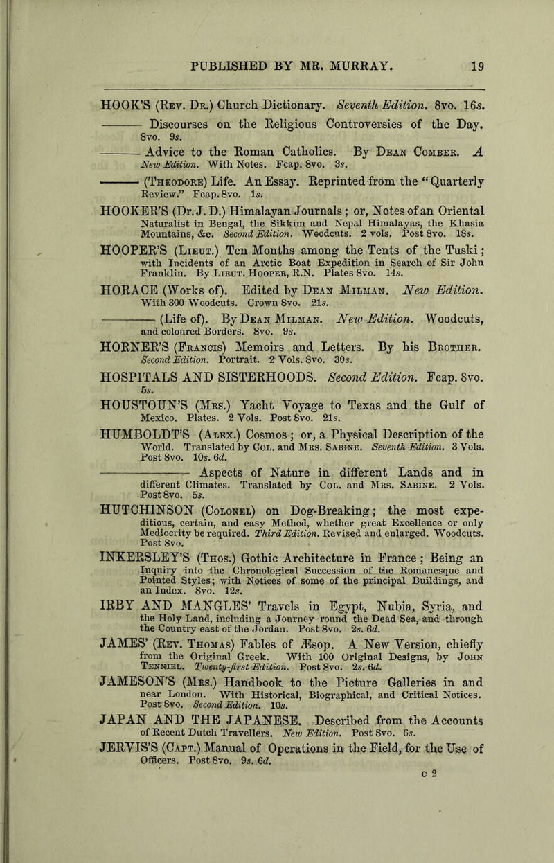 HOOK’S (Rev. Dr.) Church Dictionary. Seventh Edition. 8vo. 16s. Discourses on the Religious Controversies of the Day. 8vo. 9s. Advice to the Roman Catholics. By Dean Comber. A New Edition. With Notes. Fcap. 8vo. 3s. (Theodore) Life. An Essay. Reprinted from the “Quarterly Review.” Fcap. 8vo. Is. HOOKER’S (Dr. J.D.) Himalayan Journals; or, Notes of an Oriental Naturalist in Bengal, the Sikkim and Nepal Himalayas, the Khasia Mountains, &c. Second Edition. Woodcuts. 2 vols. Post 8vo. 18s. HOOPER’S (Lieut.) Ten Months among the Tents of the Tuski ; with Incidents of an Arctic Boat Expedition in Search of Sir John Franklin. By Lieut. Hooper, R.N. Plates 8vo. 14s. HORACE (Works of). Edited by Dean Milman. New Edition. With 300 Woodcuts. Crown 8vo. 21s. .—— (Life of). By Dean Milman. New Edition. Woodcuts, and coloured Borders. 8vo. 9s. HORNER’S (Francis) Memoirs and Letters. By his Brother. Second Edition. Portrait. 2 Vols. 8vo. 30s. HOSPITALS AND SISTERHOODS. Second Edition. Fcap. 8vo. 5s. HOUSTOUN’S (Mrs.) Yacht Yoyage to Texas and the Gulf of Mexico. Plates. 2 Vols. Post 8vo. 21s. HUMBOLDT’S (Alex.) Cosmos; or, a Physical Description of the AVorld. Translated hy Col. and Mrs. Sabine. Seventh Edition. 3 Vols. Post 8vo. 10s. Qd. Aspects of Nature in different Lands and in different Climates. Translated hy Col. and Mrs. Sabine. 2 Vols. Post8vo. 5s. HUTCHINSON (Colonel) on Dog-Breaking; the most expe- ditious, certain, and easy Method, whether great Excellence or only Mediocrity be required. Third Edition. Revised and enlarged. Woodcuts. Post 8vo. INKERSLEY’S (Thos.) Gothic Architecture in France; Being an Inquiry into the Chronological Succession of the Romanesque and Pointed Styles; with Notices of some of the principal Buildings, and an Index. 8vo. 12s. IRBY AND MANGLES’ Travels in Egypt, Nubia, Syria, and the Holy Land, including a Journey round the Dead Sea, and through the Country east of the Jordan. Post 8vo. 2s. 6d. JAMES’ (Rev. Thomas) Fables of iEsop. A New Yersion, chiefly from the Original Greek. With 100 Original Designs, by John Tenniel. Twenty-first Edition. Post 8vo. 2s. Qd. JAMESON’S (Mrs.) Handbook to the Picture Galleries in and near London. With Historical, Biographical, and Critical Notices. PostSvo. Second Edition. 10s. JAPAN AND THE JAPANESE. Described from the Accounts of Recent Dutch Travellers. New Edition. Post 8vo. 6s. JERYIS’S (Capt.) Manual of Operations in the Field, for the Use of Officers. Post8vo. 9s. 6d. c 2