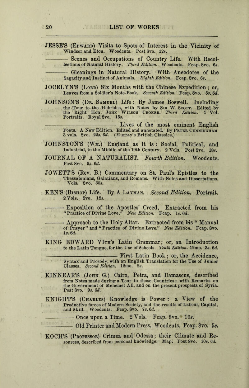 JESSE'S (Edward) Visits to Spots of Interest in the Vicinity of Windsor and Eton. Woodcuts. Post 8vo. 12s. Scenes and Occupations of Country Life. With Recol- lections of Natural History. Third Edition. Woodcuts. Fcap. 8vo. 6s. Gleanings in Natural History. With Anecdotes of the Sagacity and Instinct of Animals. Eighth Edition. Fcap. 8vo. 6s. JOCELYN’S (Lord) Six Months with the Chinese Expedition; or. Leaves from a Soldier’s Note-Book. Seventh Edition. Fcap. 8vo. 5s. 6d. JOHNSON’S (Dr. Samuel) Life : By James Boswell. Including the Tour to the Hebrides, with Notes by Sir W. Scott. Edited by the Right Hon. John Wilson Croker. Third Edition. 1 Vol. Portraits. Royal 8vo. 15s. Lives of the most eminent English Poets. A New Edition. Edited and annotated. By Peter Cunningham 3 vols. 8vo. 22s. 6d. (Murray’s British Classics.) JOHNSTON’S (Wm.) England as it is : Social, Political, and Industrial, in the Middle of the 19th Century. 2 Yols. Post 8vo. 18s. JOURNAL OF A NATURALIST. Fourth Edition. Woodcuts. Post 8vo. 9s. 6d. JOWETT’S (Rev. B.) Commentary on St. Paul’s Epistles to the Thessalonians, Galatians, and Romans. With Notes and Dissertations. Yols. 8vo. 30s. KEN’S (Bishop) Life. By A Layman. Second Edition. Portrait. 2 Yols. 8vo. 18s. Exposition of the Apostles’ Creed. Extracted from his “Practice of Divine Love.” New Edition. Fcap. Is. 6J. Approach to the Holy Altar. Extracted from his “ Manual of Prayer” and “Practice of Divine Love.” New Edition. Fcap. 8vo. Is. 6d. KING EDWARD VIth’s Latin Grammar; or, an Introduction to the Latin Tongue, for the Use of Schools. Tenth Edition. 12mo. 3s. 6d. First Latin Book; or, the Accidence, Syntax and Prosody, with an English Translation for the Use of Junior Classes. Second Edition. 12mo. 2s. KINNEAR’S (John G.) Cairo, Petra, and Damascus, described from Notes made during a Tour in those Countries : with Remarks on the Government of Mehemet Ali, and on the present prospects of Syria. Post 8vo. 9s. Qd. KNIGHT’S (Charles) Knowledge is Power : a View of the Productive forces of Modern Society, and the results of Labour, Capital, and Skill. Woodcuts. Fcap. 8vo. 7s.6d. Once upon a Time. 2 Vols. Fcap. 8vo. - 105. Old Printer and Modern Press. Woodcuts. Fcap. 8vo. 5s. KOCH’S (Professor) Crimea and Odessa; their Climate and Re- sources, described from personal knowledge. Map. Post 8vo. 10s. 6d.