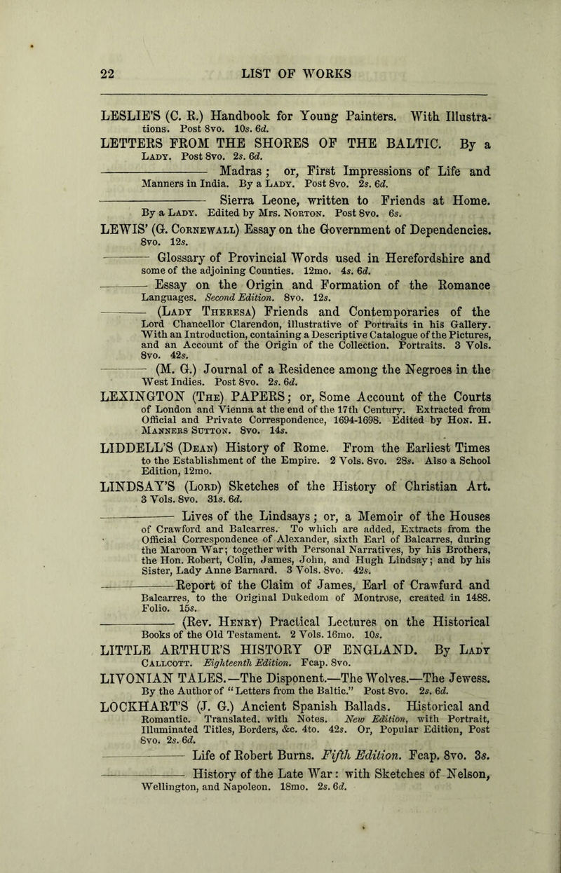 LESLIE’S (C. R.) Handbook for Young Painters. With Illustra- tions. Post 8vo. 10s. Gd. LETTERS FROM THE SHORES OF THE BALTIC. By a Lady. Post 8vo. 2s. 6d. Madras ; or. First Impressions of Life and Manners in India. By a Lady. Post 8vo. 2s. 6d. Sierra Leone, written to Friends at Home. By a Lady. Edited by Mrs. Norton. Post 8vo. 6s. LEWIS’ (G. Cornewall) Essay on the Government of Dependencies. 8vo. 12s. Twin Glossary of Provincial Words used in Herefordshire and some of the adjoining Counties. 12mo. 4s. Gd. -r— Essay on the Origin and Formation of the Romance Languages. Second Edition. 8vo. 12s. (Lady Theresa) Friends and Contemporaries of the Lord Chancellor Clarendon, illustrative of Portraits in his Gallery. With an Introduction, containing a Descriptive Catalogue of the Pictures, and an Account of the Origin of the Collection. Portraits. 3 Vols. 8vo. 42s. (M. G.) Journal of a Residence among the Negroes in the West Indies. Post8vo. 2s. Gd. LEXINGTON (The) PAPERS; or, Some Account of the Courts of London and Vienna at the end of the 17tli Century. Extracted from Official and Private Correspondence, 1694-1698. Edited by Hon. H. Manners Sutton. 8vo. 14s. LIDDELL’S (Dean) History of Rome. From the Earliest Times to the Establishment of the Empire. 2 Vols. 8vo. 28s. Also a School Edition, 12mo. LINDSAY’S (Lord) Sketches of the History of Christian Art. 3 Vols. 8vo. 31s. 6c?. ——: Lives of the Lindsays; or, a Memoir of the Houses of Crawford and Balcarres. To which are added, Extracts from the Official Correspondence of Alexander, sixth Earl of Balcarres, during the Maroon War; together with Personal Narratives, by his Brothers, the Hon. Robert, Colin, James, John, and Hugh Lindsay; and by his Sister, Lady Anne Barnard. 3 Vols. 8vo. 42s. -J— —Report of the Claim of James, Earl of Crawfurd and Balcarres, to the Original Dukedom of Montrose, created in 1488. Folio. 15s. (Rev. Henry) Practical Lectures on the Historical Books of the Old Testament. 2 Vols. 16mo. 10s. LITTLE ARTHUR’S HISTORY OF ENGLAND. By Lady Callcott. Eighteenth Edition. Fcap. 8vo. LIYONIAN TALES.—The Disponent.—The Wolves.—The Jewess. By the Author of “ Letters from the Baltic.” Post 8vo. 2s. Gd. LOCKHART’S (J. G.) Ancient Spanish Ballads. Historical and Romantic. Translated, with Notes. New Edition, with Portrait, Illuminated Titles, Borders, &c. 4to. 42s. Or, Popular Edition, Post 8vo. 2s. 6c?. Life of Robert Burns. Fifth Edition. Fcap. 8vo. 2s. History of the Late War: with Sketches of Nelson, Wellington, and Napoleon. 18mo. 2s. Gd.