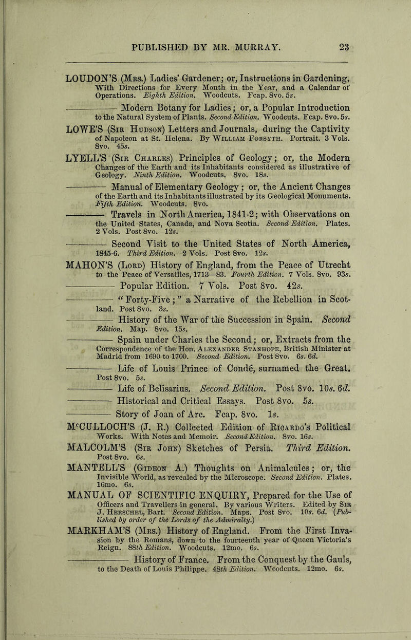 LOUDON’S (Mrs.) Ladies’ Gardener; or, Instructions in Gardening. With Directions for Every Month in the Year, and a Calendar of Operations. Eighth Edition. Woodcuts. Fcap. 8vo. 5s. : :—- Modern Botany for Ladies; or, a Popular Introduction to the Natural System of Plants. Second Edition. Woodcuts. Fcap. 8vo. 5 s. LOWE’S (Sir Hudson) Letters and Journals, during tlie Captivity of Napoleon at St. Helena. By William Forsyth. Portrait. 3 Yols. 8vo. 45s. LYELL’S (Sir Charles) Principles of Geology; or, the Modern Changes of the Earth and its Inhabitants considered as illustrative of Geology. Ninth Edition. Woodcuts. 8vo. 18s. Manual of Elementary Geology; or, the Ancient Changes of the Earth and its Inhabitants illustrated by its Geological Monuments. Fifth Edition. Woodcuts. 8vo. Travels in North America, 1841-2; with Observations on the United States, Canada, and Nova Scotia. Second Edition. Plates. 2 Yols. Post8vo. 12s. — Second Yisit to the United States of North America, 1845-6. Third Edition. 2 Yols. Post 8vo. 12s. MAHON’S (Lord) History of England, from the Peace of Utrecht to the Peace of Versailles, 1713—83. Fourth Edition. 7 Vols. 8vo. 93s. Popular Edition. 7 Yols. Post 8vo. 42s. “ Forty-Five; ” a Narrative of the Bebellion in Scot- land. Post 8vo. 3s. History of the War of the Succession in Spain. Second Edition. Map. 8vo. 15s. —- Spain under Charles the Second; or, Extracts from the Correspondence of the Hon. Alexander Stanhope, British Minister at Madrid from 1690 to 1700. Second Edition. Post 8vo. 6s. 6d. Life of Louis Prince of Condg, surnamed the Great. Post 8vo. 5s. Life of Belisarius. Second Edition. Post 8vo. 105. 6d. Historical and Critical Essays. Post 8vo. 5s. ——- - Story of Joan of Arc. Fcap. 8vo. 1$. McCULLOCH’S (J. R.) Collected Edition of Ricardo’s Political Works. With Notes and Memoir. Second Edition. 8vo. 16s. MALCOLM’S (Sir John) Sketches of Persia. Third Edition. Post 8vo. 6s. MANTELL’S (Gideon A.) Thoughts on Animalcules; or, the Invisible World, as revealed by the Microscope. Second Edition. Plates. 16mo. 6s. MANUAL OF SCIENTIFIC ENQUIRY, Prepared for the Use of Officers and Travellers in general. By various Writers. Edited by Sir J. Herschel, Bart. Second Edition. Maps. Post 8vo. 10s. 6d. (.Pub- lished hy order of the Lords of the Admiralty.) MARKHAM’S (Mrs.) History of England. From the First Inva- sion by the Romans, down to the fourteenth year of Queen Victoria’s Reign. 88th Edition. Woodcuts. 12mo. 6s. History of France. From the Conquest by the Gauls, to the Death of Louis Philippe. 4,8th Edition. Woodcuts. 12mo. 6s.