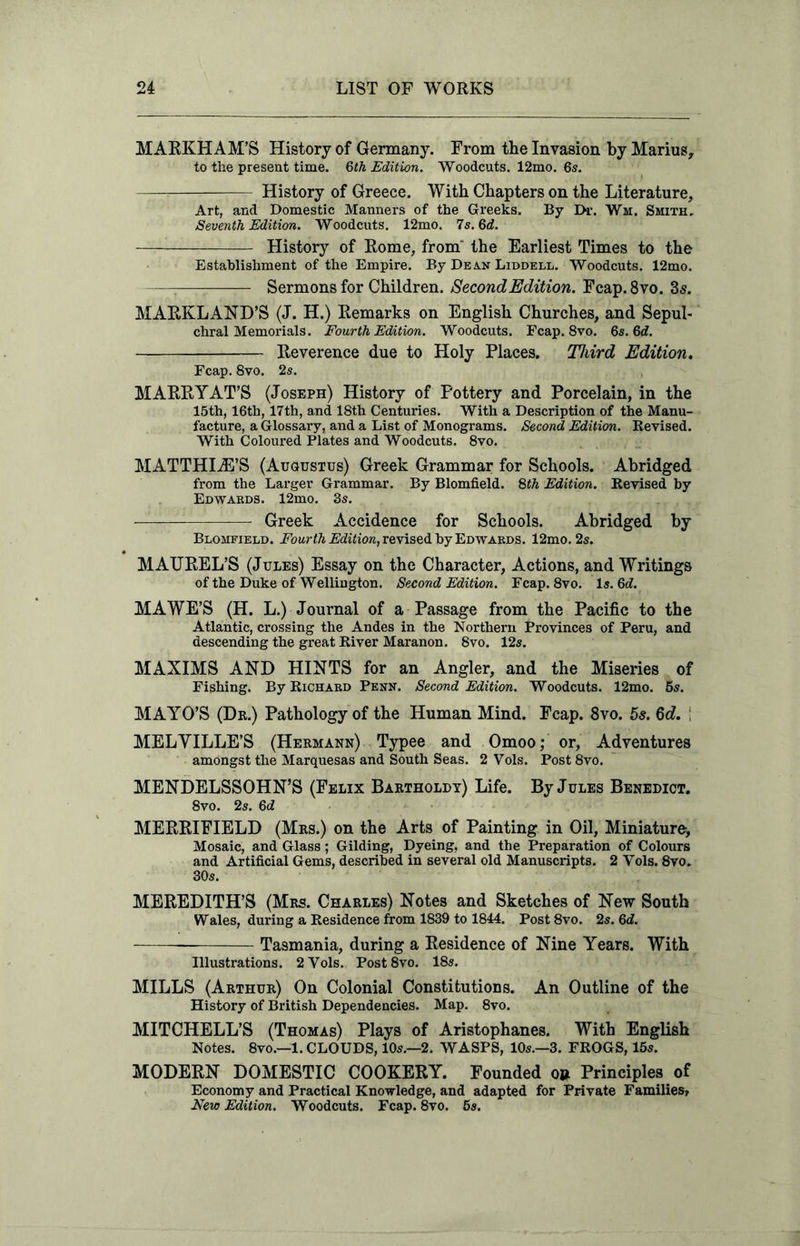 MARKHAM’S History of Germany. From the Invasion by Marius, to the present time. 6th Edition. Woodcuts. 12mo. 6s. History of Greece. With Chapters on the Literature, Art, and Domestic Manners of the Greeks. By Dr. Wm. Smith. Seventh Edition. Woodcuts. 12mo. 7s. 6d. History of Rome, from the Earliest Times to the Establishment of the Empire. By Dean Liddell. Woodcuts. 12mo. Sermons for Children. Second Edition. Fcap.8vo. 3s. MARKLAND’S (J. H.) Remarks on English Churches, and Sepul- chral Memorials. Fourth Edition. Woodcuts. Fcap. 8vo. 6s. 6d. Reverence due to Holy Places. Third Edition. Fcap. 8vo. 2s. MARRYAT’S (Joseph) History of Pottery and Porcelain, in the 15th, 16th, 17th, and 18th Centuries. With a Description of the Manu- facture, a Glossary, and a List of Monograms. Second Edition. Revised. With Coloured Plates and Woodcuts. 8vo. MATTHIiE’S (Augustus) Greek Grammar for Schools. Abridged from the Larger Grammar. By Blomfield. 8th Edition. Revised by Edwards. 12mo. 3s. Greek Accidence for Schools. Abridged by Blomfield. Fourth Edition, revised by Edwards. 12mo. 2s. MATJREL’S (Jules) Essay on the Character, Actions, and Writings of the Duke of Wellington. Second Edition. Fcap. 8vo. Is. 6d. MAWE’S (H. L.) Journal of a Passage from the Pacific to the Atlantic, crossing the Andes in the Northern Provinces of Peru, and descending the great River Maranon. 8vo. 12s. MAXIMS AND HINTS for an Angler, and the Miseries of Fishing. By Richard Penn. Second Edition. Woodcuts. 12mo. 5s. MAYO’S (Dr.) Pathology of the Human Mind. Fcap. 8vo. 5s. 6d. ; MELYILLE’S (Hermann) Typee and Omoo; or, Adventures amongst the Marquesas and South Seas. 2 Vols. Post 8vo. MENDELSSOHN’S (Felix Bartholdy) Life. By Jules Benedict. 8vo. 2s. 6d MERRIFIELD (Mrs.) on the Arts of Painting in Oil, Miniature, Mosaic, and Glass; Gilding, Dyeing, and the Preparation of Colours and Artificial Gems, described in several old Manuscripts. 2 Vols. 8vo. 30s. MEREDITH’S (Mrs. Charles) Notes and Sketches of New South Wales, during a Residence from 1839 to 1844. Post8vo. 2s. 6d. Tasmania, during a Residence of Nine Years. With Illustrations. 2 Vols. Post8vo. 18s. MILLS (Arthur) On Colonial Constitutions. An Outline of the History of British Dependencies. Map. 8vo. MITCHELL’S (Thomas) Plays of Aristophanes. With English Notes. 8vo.—1. CLOUDS, 10s.—2. WASPS, 10s.—3. FROGS, 15s. MODERN DOMESTIC COOKERY. Founded o» Principles of Economy and Practical Knowledge, and adapted for Private Families, New Edition. Woodcuts. Fcap. 8vo. 5s.