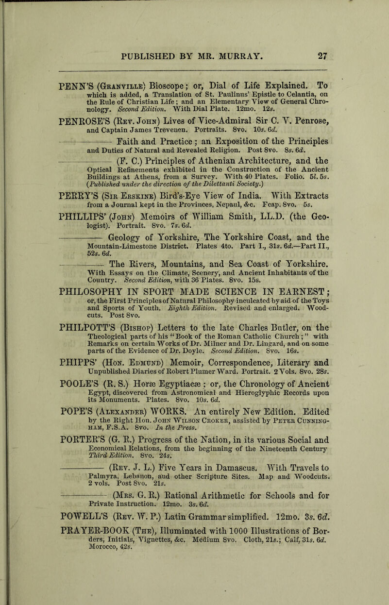 PENN’S (Granville) Bioscope; or, Dial of Life Explained. To which is added, a Translation of St. Paulinus’ Epistle to Celantia, on the Rule of Christian Life; and an Elementary View of General Chro- nology. Second Edition. With Dial Plate. 12mo. 12s. PENROSE’S (Rev. John) Lives of Yice-Admiral Sir C. Y. Penrose, and Captain James Trevenen. Portraits. 8vo. 10s. 6c?. Faith and Practice ; an Exposition of the Principles and Duties of Natural and Revealed Religion. Post 8vo. 8s. 6<2. (F. C.) Principles of Athenian Architecture, and the Optical Refinements exhibited in the Construction of the Ancient Buildings at Athens, from a Survey. With 40 Plates. Folio. 5?. 5s. (Published under the direction of the Dilettanti Society.) PERRY’S (Sir Erskine) Bird’s-Eye Yiew of India. With Extracts from a Journal kept in the Provinces, Nepaul, &c. Fcap. 8vo. 5s. PHILLIPS’ (John) Memoirs of William Smith, LL.D. (the Geo- logist). Portrait. 8vo. 7s. Gd. — Geology of Yorkshire, The Yorkshire Coast, and the Mountain-Limestone District. Plates 4to. Part I., 31s. 6c?.—Part II., 52s. 6c?. The Rivers, Mountains, and Sea Coast of Yorkshire. With Essays on the Climate, Scenery, and Ancient Inhabitants of the Country. Second Edition, with 36 Plates. 8vo. 15s. PHILOSOPHY IN SPORT MADE SCIENCE IN EARNEST; or, the First Principles of Natural Philosophy inculcated by aid of the Toys and Sports of Youth. Eighth Edition. Revised and enlarged. Wood- cuts. Post 8vo. PHILPOTT’S (Bishop) Letters to the late Charles Butler, on the Theological parts of his “ Book of the Roman Catholic Church; ” with Remarks on certain Works of Dr. Milner and Dr. Lingard, and on some parts of the Evidence of Dr. Doyle. Second Edition. 8vo. 16s. PHIPPS’ (Hon. Edmund) Memoir, Correspondence, Literary and Unpublished Diaries of Robert Plumer Ward. Portrait. 2Vols. 8vo. 28s. POOLE’S (R. S.) Horse Egyptiacse ; or, the Chronology of Ancient Egypt, discovered from Astronomical and Hieroglyphic Records upon its Monuments. Plates. 8vo. 10s. 6d. POPE’S (Alexander) WORKS. An entirely New Edition. Edited by the Right Hon. John Wilson Croker, assisted by Peter Cunning- ham, F.S.A. 8vo. In the Press. PORTER’S (G. R.) Progress of the Nation, in its various Social and Economical Relations, from the beginning of the Nineteenth Century Third Edition. 8vo. 24s. (Rev. J. L.) Five Years in Damascus. With Travels to Palmyra, Lebanon, aud other Scripture Sites. Map and Woodcuts. 2 vols. Post 8vo. 21s. (Mrs. G. R.) Rational Arithmetic for Schools and for Private Instruction. 12mo. 3s. 6d. POWELL’S (Rev. W. P.) Latin Grammar simplified. 12mo. 3s.6d. PRAYER-BOOK (The), Illuminated with 1000 Illustrations of Bor- ders, Initials, Vignettes, &c. Medium 8vo. Cloth, 21s.; Calf, 31s. 6*?. Morocco, 42s.