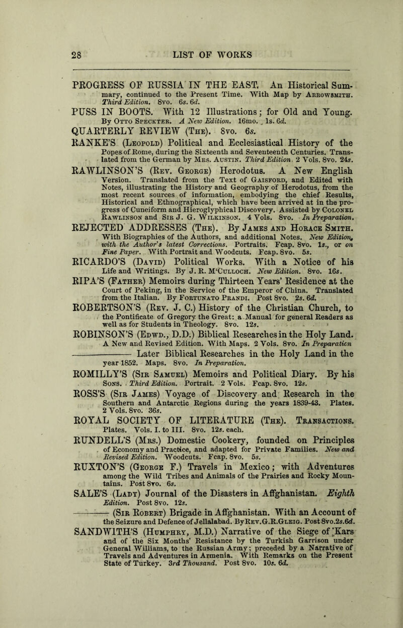 PROGRESS OF RUSSIA IN' THE EAST. An Historical Sum- mary, continued to the Present Time. With Map by Arrowsmith. Third Edition. 8vo. 6s. 6d. PUSS IN BOOTS. With 12 Illustrations; for Old and Young. By Otto Speckter. A New Edition. 16mo. Is. 6d. QUARTERLY REVIEW (The). 8vo. 6s. RANKE’S (Leopold) Political and Ecclesiastical History of the Popes of. Rome, during the Sixteenth and Seventeenth Centuries. Trans- lated from the German by Mrs. Austin. Third Edition, 2 Yols. 8vo. 24s. RAWLINSON’S (Rev. George) Herodotus. A New English Version. Translated from the Text of Gaisford, and Edited with Notes, illustrating the History and Geography of Herodotus, from the most recent sources of information, embodying the chief Results, Historical and Ethnographical, which have been arrived at in the pro- gress of Cuneiform and Hieroglyphical Discovery. Assisted by Colonel Rawlinson and Sir J. G. Wilkinson. 4 Vols. 8vo. In Preparation. REJECTED ADDRESSES (The). By James and Horace Smith. With Biographies of the Authors, and additional Notes. New Edition* with the Author's latest Corrections. Portraits. Fcap. 8vo. Is., or on Fine Paper. With Portrait and Woodcuts. Fcap. 8vo. 5s. RICARDO’S (David) Political Works. With a Notice of his Life and Writings. By J. R. M'Culloch. New Edition. 8vo. 16s. RIPA’S (Father) Memoirs during Thirteen Years’ Residence at the Court of Peking, in the Service of the Emperor of China. Translated from the Italian. By Fortunato Prandi. Post 8vo. 2s. 6d. ROBERTSON’S (Rev. J. C.) History of the Christian Church, to the Pontificate of Gregory the Great: a Manual for general Readers as well as for Students in Theology. 8vo. 125. ROBINSON’S (Edwd., D.D.) Biblical Researches in the Holy Land. A New and Revised Edition. With Maps. 2 Vols. 8vo. In Preparation - Later Biblical Researches in the Holy Land in the year 1852. Maps. 8vo. In Preparation. ROMILLY’S (Sir Samuel) Memoirs and Political Diary. By his Sons. . Third Edition. Portrait. 2 Vols. Fcap. 8vo. 12s. ROSS’S (Sir James) Voyage of Discovery and Research in the Southern and Antarctic Regions during the years 1839-43. Plates. 2 Vols. 8vo. 365. ROYAL SOCIETY OF LITERATURE (The). Transactions. Plates. Vols. I. to III. 8vo. 125. each. RUNDELL’S (Mrs.) Domestic Cookery, founded on Principles . of Economy and Practice, and adapted for Private Families. New and Revised Edition. Woodcuts. Fcap. 8vo. 5s. RUXTON’S (George F.) Travels in Mexico; with Adventures among the Wild Tribes and Animals of the Prairies and Rocky Moun- tains. Post 8vo. 6s. SALE’S (Lady) Journal of the Disasters in Afghanistan. Eighth Edition. Post 8vo. 12s. (Sir Robert) Brigade in Afghanistan. With an Account of the Seizure and Defence of Jellalabad. ByREv.G.R.GLEio. Post 8vo.2s.6d. SANDWITH’S (Humphry, M.D.) Narrative of the Siege of ‘Kars and of the Six Months’ Resistance by the Turkish Garrison under General Williams, to the Russian Army; preceded by a Narrative of Travels and Adventures in Armenia. With Remarks on the Present State of Turkey. 3rd Thousand. Post 8vo. 10s. 6d.