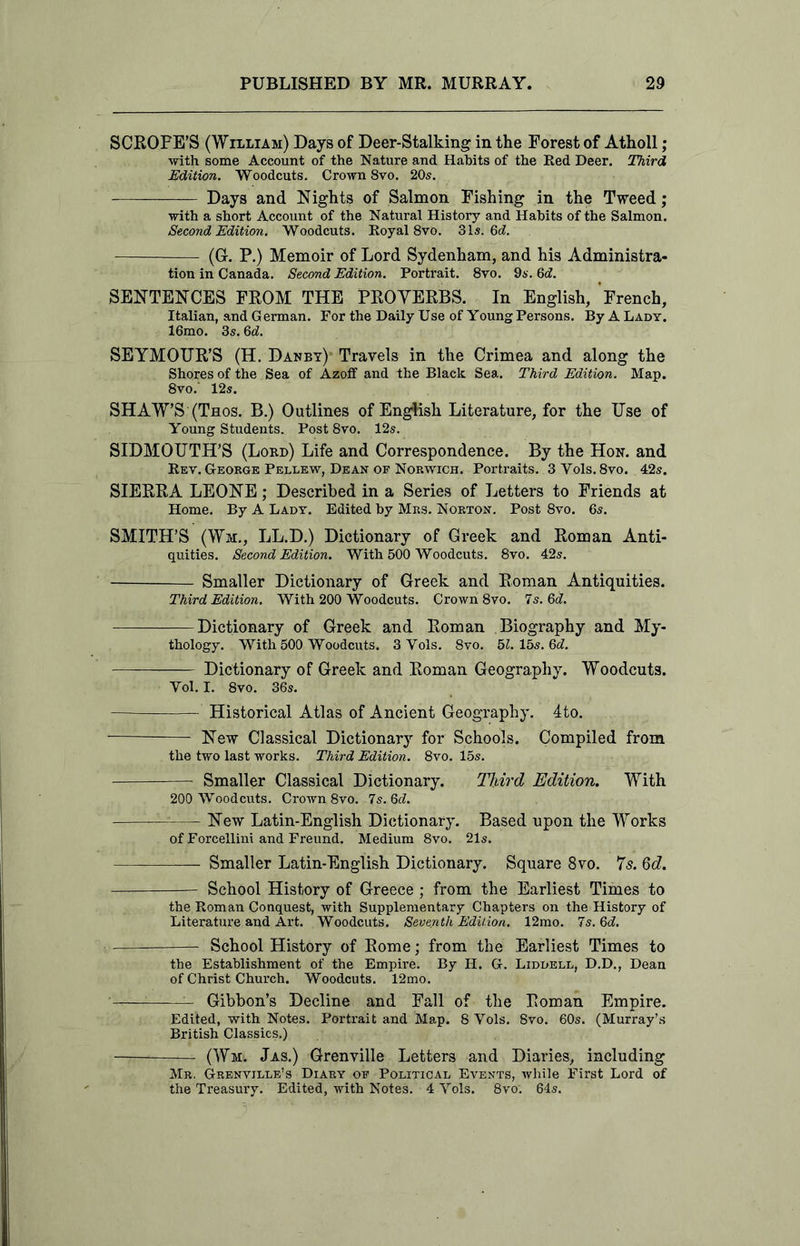 SCROPE’S (William) Days of Deer-Stalking in the Forest of Atholl; with some Account of the Nature and Habits of the Red Deer. Third Edition. Woodcuts. Crown 8vo. 20s. Days and Nights of Salmon Fishing in the Tweed; with a short Account of the Natural History and Habits of the Salmon. Second Edition. Woodcuts. Royal 8vo. 31s. Gd. (G. P.) Memoir of Lord Sydenham, and his Administra- tion in Canada. Second Edition. Portrait. 8vo. 9s. 6d. SENTENCES FROM THE PROVERBS. In English, French, Italian, and German. For the Daily Use of Young Persons. By A Lady. 16mo. 3s. 6d. SEYMOUR’S (H. Danby) Travels in the Crimea and along the Shores of the Sea of Azoff and the Black Sea. Third Edition. Map. 8vo.' 12s. SHAW’S (Thos. B.) Outlines of English Literature, for the Use of Young Students. Post 8vo. 12s. SIDMOUTH’S (Lord) Life and Correspondence. By the Hon. and Rev. George Pellew, Dean of Norwich. Portraits. 3 Yols. 8vo. 42s. SIERRA LEONE; Described in a Series of Letters to Friends at Home. By A Lady. Edited by Mrs. Norton. Post 8vo. 6s. SMITH’S (Wm., LL.D.) Dictionary of Greek and Roman Anti- quities. Second Edition. With 500 Woodcuts. 8vo. 42s. Smaller Dictionary of Greek and Roman Antiquities. Third Edition. With 200 Woodcuts. Crown 8vo. 7s. Qd. Dictionary of Greek and Roman Biography and My- thology. With 500 Woodcuts. 3 Yols. 8vo. 51. 15s. 6<L Dictionary of Greek and Roman Geography. Woodcuts. Yol. I. 8vo. 36s. Historical Atlas of Ancient Geography. 4to. —“■ New Classical Dictionary for Schools. Compiled from the two last works. Third Edition. 8vo. 15s. Smaller Classical Dictionary. Third Edition. With 200 Woodcuts. Crown 8vo. 7s. Gd. New Latin-English Dictionary. Based upon the Works of Forcellini and Freund. Medium 8vo. 21s. Smaller Latin-English Dictionary. Square 8vo. 7s. Qd. School History of Greece ; from the Earliest Times to the Roman Conquest, with Supplementary Chapters on the History of Literature and Art. Woodcuts. Seventh Edition. 12mo. 7s. Gd. School History of Rome; from the Earliest Times to the Establishment of the Empire. By H. G. Liddell, D.D., Dean of Christ Church. Woodcuts. 12mo. Gibbon’s Decline and Fall of the Roman Empire. Edited, with Notes. Portrait and Map. 8 Yols. 8vo. 60s. (Murray’s British Classics.) —7-— (Wm. Jas.) Grenville Letters and Diai'ies, including Mr. Grenville’s Diary of Political Events, while First Lord of the Treasury. Edited, with Notes. 4 Yols. 8vo. 64s.