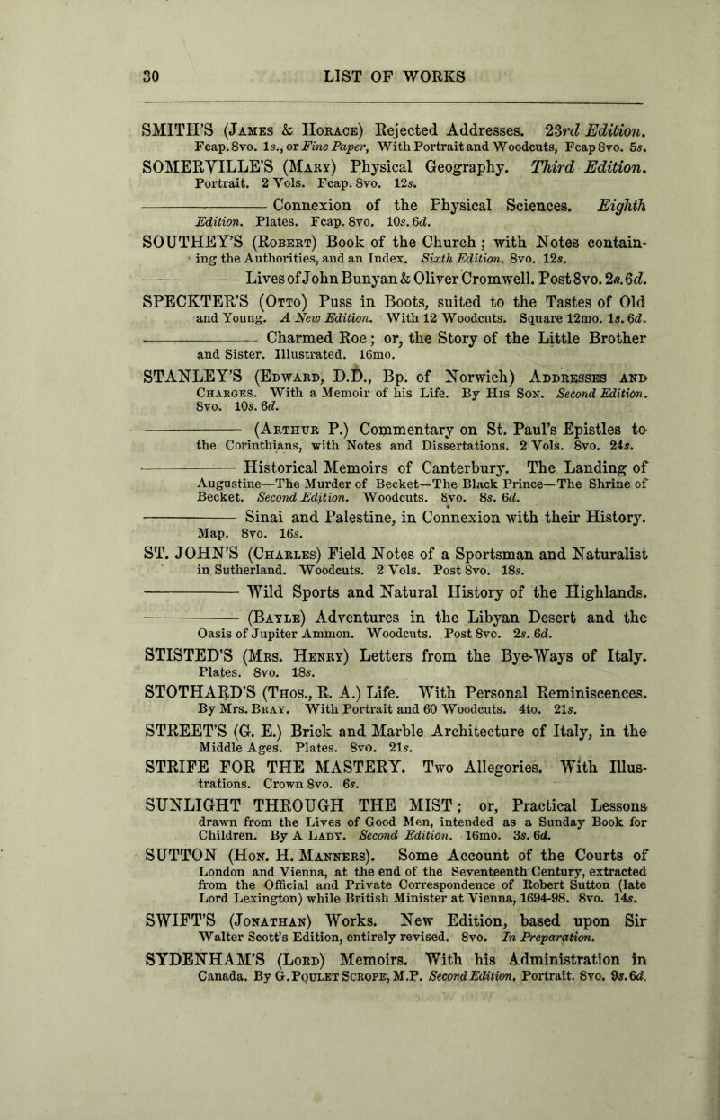 SMITH’S (James & Horace) Rejected Addresses. 23rd Edition. Fcap.Svo. Is., or Fine Paper, With Portrait and Woodcuts, Fcap8vo. 5s. SOMERYILLE’S (Mary) Physical Geography. Third Edition. Portrait. 2 Yols. Fcap. 8vo. 12s. Connexion of the Physical Sciences. Eighth Edition. Plates. Fcap. 8vo. 10s. 6c?. SOUTHEY’S (Robert) Book of the Church; with Notes contain- ing the Authorities, and an Index. Sixth Edition. 8vo. 12s. Lives of John Bunyan & Oliver Cromwell. Post 8vo. 2s. 6d. SPECKTER’S (Otto) Puss in Boots, suited to the Tastes of Old and Young. A New Edition. With 12 Woodcuts. Square 12mo. Is. 6 c?. Charmed Roe; or, the Story of the Little Brother and Sister. Illustrated. 16mo. STANLEY’S (Edward, D.D., Bp. of Norwich) Addresses and Charges. With a Memoir of his Life. By His Son. Second Edition. 8vo. 10s. 6c?. (Arthur P.) Commentary on St. Paul’s Epistles to the Corinthians, with Notes and Dissertations. 2 Yols. 8vo. 24s. Historical Memoirs of Canterbury. The Landing of Augustine—The Murder of Becket—The Black Prince—The Shrine of Becket. Second Edition. Woodcuts. 8vo. 8s. 6c?. Sinai and Palestine, in Connexion with their History. Map. 8vo. 16s. ST. JOHN’S (Charles) Field Notes of a Sportsman and Naturalist in Sutherland. Woodcuts. 2 Yols. Post 8vo. 18s. Wild Sports and Natural History of the Highlands. — (Bayle) Adventures in the Libyan Desert and the Oasis of Jupiter Ammon. Woodcuts. Post8vo. 2s. 6c?. STISTED’S (Mrs. Henry) Letters from the Bye-Ways of Italy. Plates. 8vo. 18s. STOTHARD’S (Thos., R. A.) Life. With Personal Reminiscences. By Mrs. Brat. With Portrait and 60 Woodcuts. 4to. 21s. STREET’S (G. E.) Brick and Marble Architecture of Italy, in the Middle Ages. Plates. 8vo. 21s. STRIFE FOR THE MASTERY. Two Allegories. With Illus- trations. Crown 8vo. 6s. SUNLIGHT THROUGH THE MIST; or. Practical Lessons drawn from the Lives of Good Men, intended as a Sunday Book for Children. By A Lady. Second Edition. 16mo. 3s. 6d. SUTTON (Hon. H. Manners). Some Account of the Courts of London and Vienna, at the end of the Seventeenth Century, extracted from the Official and Private Correspondence of Robert Sutton (late Lord Lexington) while British Minister at Vienna, 1694-98. 8vo. 14s. SWIFT’S (Jonathan) Works. New Edition, based upon Sir Walter Scott’s Edition, entirely revised. 8vo. In Preparation. SYDENHAM’S (Lord) Memoirs. With his Administration in Canada. By G. Poulet Scrope, M.P. Second Edition. Portrait. Svo. 9s. 6c?,
