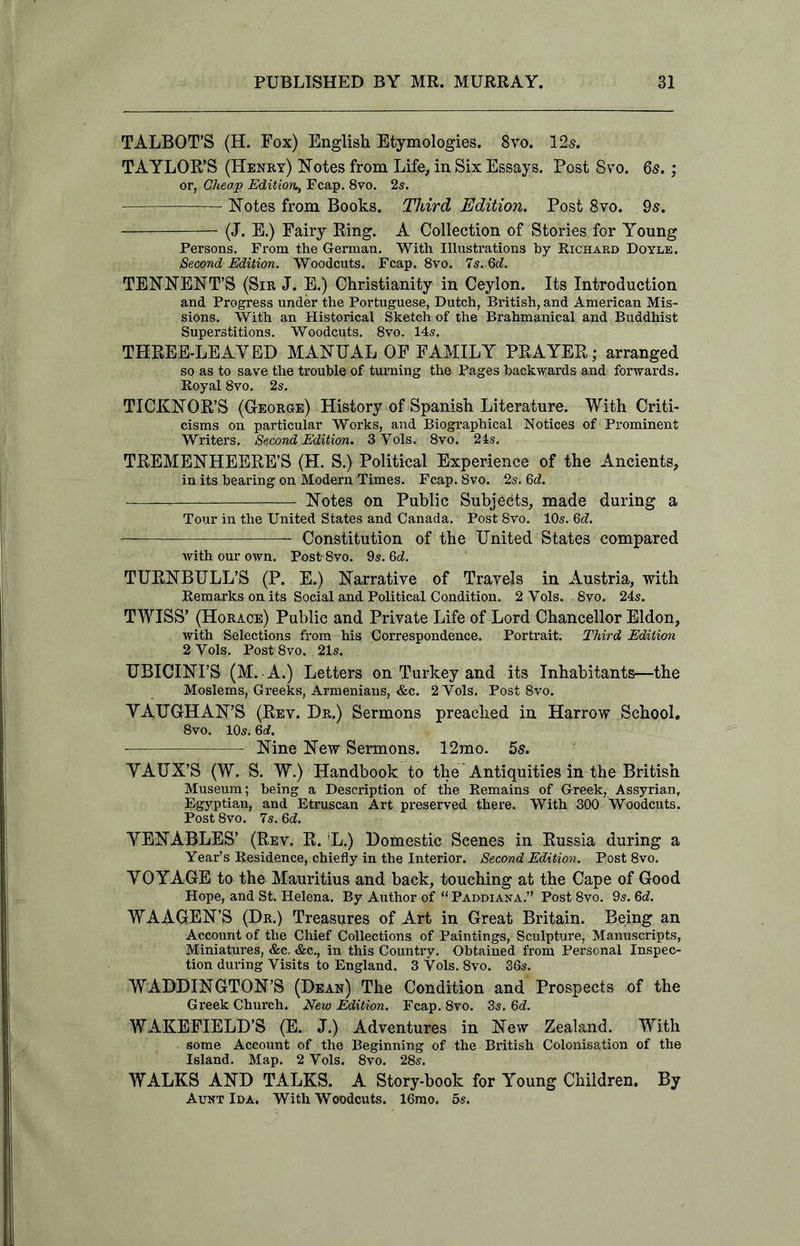 TALBOT’S (H. Fox) English Etymologies. 8yo. 12s. TAYLOR’S (Henry) Notes from Life, in Six Essays. Post 8vo. 6s.; or, Cheap Edition^ Fcap. 8vo. 2s. Notes from Books. Third Edition. Post 8vo. 9s. (J. E.) Fairy Ring. A Collection of Stories for Young Persons. From the German. With Illustrations by Richard Doyle. Second Edition. Woodcuts. Fcap. 8vo. 7s. Gd. TENNENT’S (Sir J. E.) Christianity in Ceylon. Its Introduction and Progress under the Portuguese, Dutch, British, and American Mis- sions. With an Historical Sketch of the Brahmanical and Buddhist Superstitions. Woodcuts. 8vo. 14s. THREE-LEAYED MANUAL OF FAMILY PRAYER; arranged so as to save the trouble of turning the Pages backwards and forwards. Royal 8vo. 2s. TICKNOR’S (George) History of Spanish Literature. With Criti- cisms on particular Works, and Biographical Notices of Prominent Writers. Second Edition. 3Vols. 8vo. 24s. TREMENHEERE’S (H. S.) Political Experience of the Ancients, in its bearing on Modern Times. Fcap. 8vo. 2s. 6c?. Notes on Public Subjects, made during a Tour in the United States and Canada. Post 8vo. 10s. 6c?. — Constitution of the United States compared with our own. Post 8vo. 9s. 6c?. TURNBULL’S (P. E.) Narrative of Travels in Austria, with Remarks on its Social and Political Condition. 2 Yols. 8vo. 24s. TWISS’ (Horace) Public and Private Life of Lord Chancellor Eldon, with Selections from his Correspondence. Portrait. Third Edition 2 Yols. Post8vo. 21s. UBICINI’S (M. A.) Letters on Turkey and its Inhabitants—the Moslems, Greeks, Armenians, &c. 2Vols. Post 8vo. YAUGHAN’S (Rev. Dr.) Sermons preached in Harrow School. 8vo. 10s. 6a?. Nine New Sermons. 12mo. 5s. YAUX’S (W. S. W.) Handbook to the' Antiquities in the British Museum; being a Description of the Remains of Greek, Assyrian, Egyptian, and Etruscan Art preserved there. With 300 Woodcuts. Post 8vo. 7s. Gd. YENABLES’ (Rev. R. !L.) Domestic Scenes in Russia during a Year’s Residence, chiefly in the Interior. Second Edition. Post 8vo. YOYAGE to the Mauritius and back, touching at the Cape of Good Hope, and St. Helena. By Author of “ Paddiana.” Post 8vo. 9s. 6c?. WAAGEN’S (Dr.) Treasures of Art in Great Britain. Being an Account of the Chief Collections of Paintings, Sculpture, Manuscripts, Miniatures, &c. &c., in this Country. Obtained from Personal Inspec- tion during Visits to England. 3 Vols. 8vo. 36s. WADDINGTON’S (Dean) The Condition and Prospects of the Greek Church. New Edition. Fcap. 8vo. 3s. Gd. WAKEFIELD’S (E. J.) Adventures in New Zealand. With some Account of the Beginning of the British Colonisation of the Island. Map. 2 Vols. 8vo. 28s. WALKS AND TALKS. A Story-book for Young Children. By Aunt Ida, With Woodcuts. 16mo. 5s.