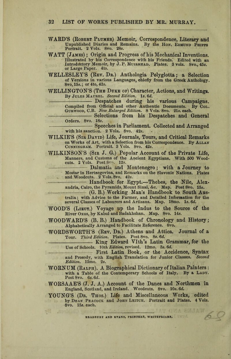 WARD’S (Robert Pltjmer) Memoir, Correspondence, Literary and Unpublished Diaries and Remains. By the Hon. Edmund Phipps Portrait. 2 Yols. 8vo. 28s. WATT (James) ; Origin and Progress of his Mechanical Inventions. Illustrated by his Correspondence with his Friends.' Edited with an Introductory Memoir, by J.P. Muirhead. Plates. 3 vols. 8vo., 45s. or Large Paper. 4to. WELLESLEY’S (Rev. Dr.) Anthologia Polyglotta; a Selection of Versions in various Languages, chiefly from the Greek Anthology. 8vo, 15s.; or 4to, 42s. WELLINGTON’S (The Duke op) Character, Actions, and Writings. By Jules Maurel. Second Edition. Is. 6d. Despatches during his various Campaigns. Compiled from Official and other Authentic Documents. By Col. Gurwood, C.B. New Enlarged Edition. 8 Yols. 8vo. 21s. each. Selections from his Despatches and General Orders. 8vo. 18s. Speeches in Parliament. Collected and Arranged with his sanction. 2 Vols. 8vo. 42s. WILKIE’S (Sir David) Life, Journals, Tours, and Critical Remarks on Works of Art, with a Selection from his Correspondence. By Allan Cunningham. Portrait. 3 Vols. 8vo. 42s. WILKINSON’S (Sir J. G.) Popular Account of the Private Life, Manners, and Customs of the Ancient Egyptians. With 500 Wood- cuts. 2 Vols. PostSvo. 12s. Dalmatia and Montenegro; with a Journey to Mostar in Hertzegovina, and Remarks on the Slavonic Nations. Plates and Woodcuts. 2 Vols. 8vo. 42s. : :— Handbook for Egypt.—Thebes, the Nile, Alex- andria, Cairo, the Pyramids, Mount Sinai, &c. Map. Post 8vo. 15s. 7— (G. B.) Working Man’s Handbook to South Aus- tralia ; with Advice to the Farmer, and Detailed Information for the several Classes of Labourers and Artisans. Map. 18mo. Is. 6d. WOOD’S (Lieut.) Yoyage up the Indus to the Source of the River Oxus, by Kabul and Badakhshan. Map. 8vo. 14s. WOODWARD’S (B. B.) Handbook of Chronology and History; Alphabetically Arranged to Facilitate Reference. 8vo. WORDSWORTH’S (Rev. Dr.) Athens and Attica. Journal of a Tour. Third Edition. Plates. Post 8vo. 8s. 6d. King Edward YIth’s Latin Grammar, for the Use of Schools. 1 Ofh Edition, revised. 12mo. 3s. 6d. First Latin Book, or the Accidence, Syntax and Prosody, with English Translation for Junior Classes. Second Edition. 12mo. 2s. WORNUM (Ralph). A Biographical Dictionary of Italian Painters : with a Table of the Contemporary Schools of Italy. By a Lady. Post 8vo. 6s. 6d. WORSAAE’S (J. J. A.) Account of the Danes and Northmen in England, Scotland, and Ireland. Woodcuts. 8vo. 10s. 6d. YOUNG’S (Dr. Thos.) Life and Miscellaneous Works, edited by Dean Peacock and John Leitch. Portrait and Plates. 4 Vols. 8vo. 15s. each. BRADBURY AND EVANS, PRINTERS, WHITEVRIARS.