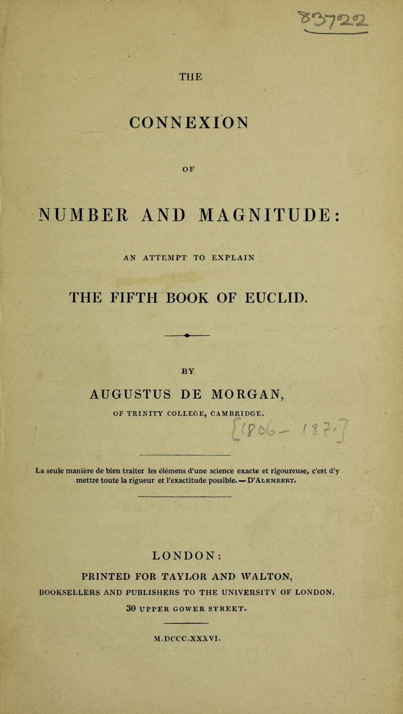 THE CONNEXION OF NUMBER AND MAGNITUDE: AN ATTEMPT TO EXPLAIN THE FIFTH BOOK OF EUCLID. BY AUGUSTUS DE MORGAN, OF TRINITY COLLEGE, CAMBRIDGE f(P.U La seule maniere de bien traiter les elemens d’une science exacte et rigoureuse, c’est d’y mettre toute la rigueur et l’exactitude possible. — D’Alembert. LONDON: PRINTED FOR TAYLOR AND WALTON, BOOKSELLERS AND PUBLISHERS TO THE UNIVERSITY OF LONDON, 30 UPPER GOWER STREET. M.DCCC. XXXVI.