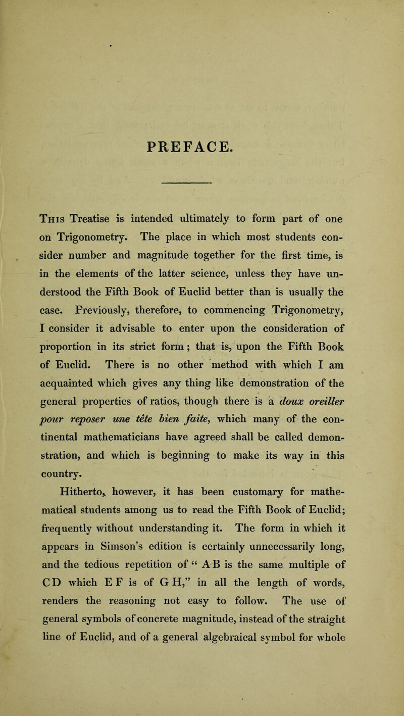 PREFACE. This Treatise is intended ultimately to form part of one on Trigonometry. The place in which most students con- sider number and magnitude together for the first time, is in the elements of the latter science, unless they have un- derstood the Fifth Book of Euclid better than is usually the case. Previously, therefore, to commencing Trigonometry, I consider it advisable to enter upon the consideration of proportion in its strict form; that is, upon the Fifth Book of Euclid. There is no other method with which I am acquainted which gives any thing like demonstration of the general properties of ratios, though there is a doux oreiller pour reposer une tete bien faite, which many of the con- tinental mathematicians have agreed shall be called demon- stration, and which is beginning to make its way in this country. Hitherto* however, it has been customary for mathe- matical students among us to read the Fifth Book of Euclid; frequently without understanding it. The form in which it appears in Simson’s edition is certainly unnecessarily long, and the tedious repetition of “ A B is the same multiple of C D which E F is of G H,” in all the length of words, renders the reasoning not easy to follow. The use of general symbols of concrete magnitude, instead of the straight line of Euclid, and of a general algebraical symbol for whole