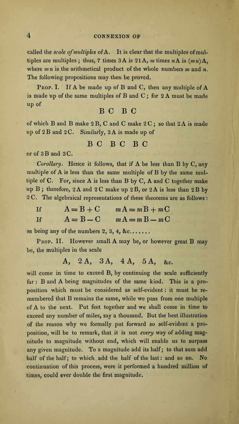 called the scale of multiples of A. It is clear that the multiples of mul- tiples are multiples ; thus, 7 times 3 A is 21 A, m times nA is (mri) A, where mn is the arithmetical product of the whole numbers m and n. The following propositions may then be proved. Prop. I. If A be made up of B and C, then any multiple of A is made up of the same multiples of B and C ; for 2 A must be made up of B C B C of which B and B make 2 B, C and C make 2 C ; so that 2 A is made up of 2B and 2C. Similarly, 3 A is made up of B C B C B C or of 3B and 3C. Corollary. Hence it follows, that if A be less than B by C, any multiple of A is less than the same multiple of B by the same mul- tiple of C. For, since A is less than B by C, A and C together make up B ; therefore, 2 A and 2 C make up 2 B, or 2 A is less than 2B by 2 C. The algebraical representations of these theorems are as follows : If A = B + C mA = fflB-f wtC If A —- B — C mA = m B — C m being any of the numbers 2, 3, 4, &c Prop. II. However small A may be, or however great B may be, the multiples in the scale A, 2 A, 3 A, 4 A, 5 A, &c. will come in time to exceed B, by continuing the scale sufficiently far : B and A being magnitudes of the same kind. This is a pro- position which must be considered as self-evident: it must be re- membered that B remains the same, while we pass from one multiple of A to the next. Put feet together and we shall come in time to exceed any number of miles, say a thousand. But the best illustration of the reason why we formally put forward so self-evident a pro- position, will be to remark, that it is not every way of adding mag- nitude to magnitude without end, which will enable us to surpass any given magnitude. To a magnitude add its half; to that sum add half of the half; to which add the half of the last: and so on. No continuation of this process, were it performed a hundred million of times, could ever double the first magnitude.