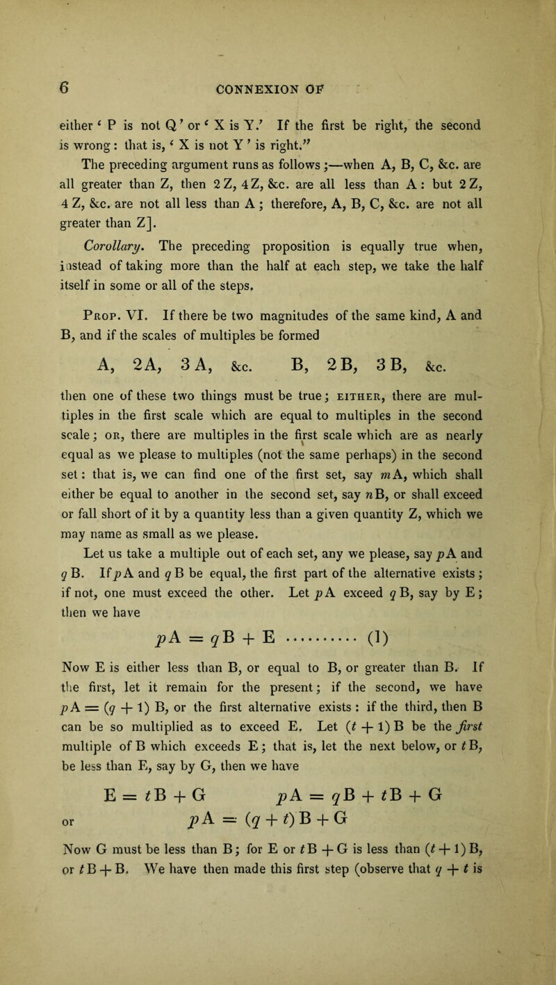 either 1 P is not Q’ or c X is Y/ If the first be right, the second is wrong : that is, ‘ X is not Y 7 is right.,f The preceding argument runs as follows ;—when A, B, C, &c. are all greater than Z, then 2Z, 4Z, &c. are all less than A: but 2Z, 4 Z, &c. are not all less than A ; therefore, A, B, C, &c. are not all greater than Z]. Corollary. The preceding proposition is equally true when, instead of taking more than the half at each step, we take the half itself in some or all of the steps. Prop. VI. If there be two magnitudes of the same kind, A and B, and if the scales of multiples be formed A, 2 A, 3 A, &c. B, 2 B, 3 B, &c. then one of these two things must be true; either, there are mul- tiples in the first scale which are equal to multiples in the second scale; or, there are multiples in the first scale which are as nearly equal as we please to multiples (not the same perhaps) in the second set: that is, we can find one of the first set, say m A, which shall either be equal to another in the second set, say nB, or shall exceed or fall short of it by a quantity less than a given quantity Z, which we may name as small as we please. Let us take a multiple out of each set, any we please, say pA and #B. If^A and ^B be equal, the first part of the alternative exists ; if not, one must exceed the other. Let pA exceed <?B, say by E; then we have pA = qB + E (1) Now E is either less than B, or equal to B, or greater than B. If the first, let it remain for the present; if the second, we have p A = (<7 + 1) B, or the first alternative exists : if the third, then B can be so multiplied as to exceed E. Let (t + 1) B be the first multiple of B which exceeds E; that is, let the next below, or £B, be less than E, say by G, then we have E=*B + G pA = qB + tB + G or p A =■• (q + f) B + G Now G must be less than B; for E or t B -}- G is less than (£ + 1) B, or t B -J- B. We have then made this first step (observe that q -j- t is