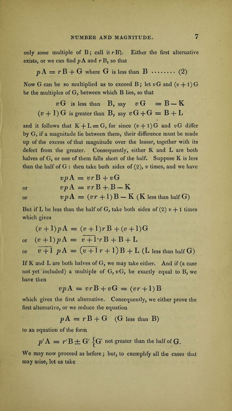 only some multiple of B; call itrB). Either the first alternative exists, or we can find p A and r B, so that p A = r B + G where G is less than B (2) Now G can be so multiplied as to exceed B; let vG and (v +1) G be the multiples of G, between which B lies, so that Z?G is less than B, say t)G = B — K 0+l)G is greater than B, say V G + G = B + L and it follows that K + L=G, for since (v + l)G and vG differ by G, if a magnitude lie between them, their difference must be made up of the excess of that magnitude over the lesser, together with its defect from the greater. Consequently, either K and L are both halves of G, or one of them falls short of the half. Suppose K is less than the half of G : then take both sides of (2), v times, and we have vp A = vr B -f- vG or vp A = vr B + B — K or vp A = (z?r + l)B — K (K less than half G) But if L be less than the half of G, take both sides of (2) v -f- 1 times which gives (v + l)p A = (v + \)r B + (v + 1)G or (w+l)jpA= ?; + l-rB+B + L or v+ljpA = ('U+lr + l)B+L(L less than half G) If K and L are both halves of G, we may take either. And if (a case not yet included) a multiple of G, vG, be exactly equal to B, we have then vp A = vr B + vG = (vr +1) B which gives the first alternative. Consequently, we either prove the first alternative, or we reduce the equation p A = r B + G (G less than B) to an equation of the form p' A = r'B ± G' |G' not greater than the half of G. We may now proceed as before; but, to exemplify all the cases that may arise, let us take