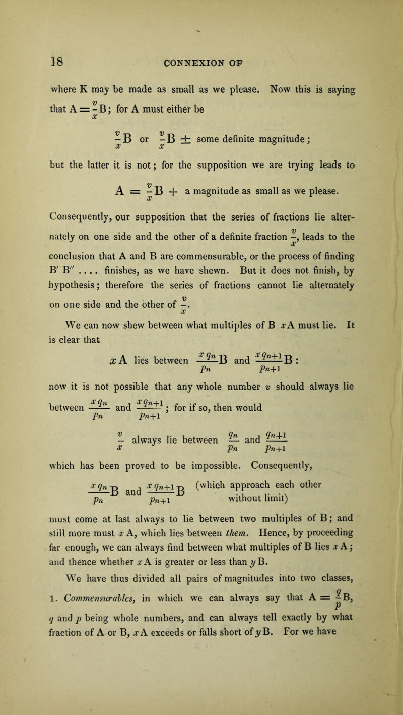 where K may be made as small as we please. Now this is saying V that A = - B: for A must either be x — B or -B ± some definite magnitude; but the latter it is not; for the supposition we are trying leads to A = ^ B -f- a magnitude as small as we please. Consequently, our supposition that the series of fractions lie alter- V nately on one side and the other of a definite fraction leads to the x conclusion that A and B are commensurable, or the process of finding B' B .... finishes, as we have shewn. But it does not finish, by hypothesis; therefore the series of fractions cannot lie alternately V on one side and the other of -. x We can now shew between what multiples of B x A must lie. It is clear that ccA lies between -■ B and ——- B : Pn Pn+1 now it is not possible that any whole number v should always lie between - ^n- and X^n+- • for if so, then would pn Pn+1 - always lie between — and x Pn Pn+1 which has been proved to be impossible. Consequently, x qn b x qn+1 jg (which approach each other pn pn+\ without limit) must come at last always to lie between two multiples of B; and still more must x A, which lies between them. Hence, by proceeding far enough, we can always find between what multiples of B lies x A; and thence whether xA is greater or less than y B. We have thus divided all pairs of magnitudes into two classes, 1. Commensuralles, in which we can always say that A = ^B, q and p being whole numbers, and can always tell exactly by what fraction of A or B, xA exceeds or falls short of?/B. For we have