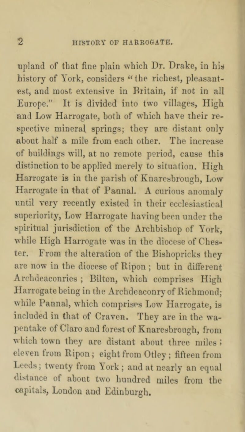 upland of that fine plain which Dr. Drake, in his history of York, considers “the richest, pleasant- est, and most extensive in Britain, if not in all Europe.” It is divided into two villages. High and Low Harrogate, both of which have their re- spective mineral springs; they are distant only about half a mile from each other. The increase of buildings will, at no remote period, cause this distinction to be applied merely to situation. High Harrogate is in the parish of Knaresbrough, Low Harrogate in that of Pannal. A curious anomaly until very recently existed in their ecclesiastical superiority. Low Harrogate having been under the spiritual jurisdiction of the Archbishop of Y’ork, while High Harrogate was in the diocese of Ches- ter. From the alteration of the Bishopricks they are now in the diocese of Bipon ; but in different Archdeaconries ; Bilton, which comprises High Harrogate being in the Archdeaconry of R ichmond; while Pannal, which comprises Low Harrogate, is included in that of Craven. They are in the wa- pentake ot Claro and forest of Knaresbrough, from which town they are distant about three miles > eleven from Ripon; eight from Otley; fifteen from Leeds; twenty from \ork ; and at nearly an equal distance of about two hundred miles from the capitals, London and Edinburgh.