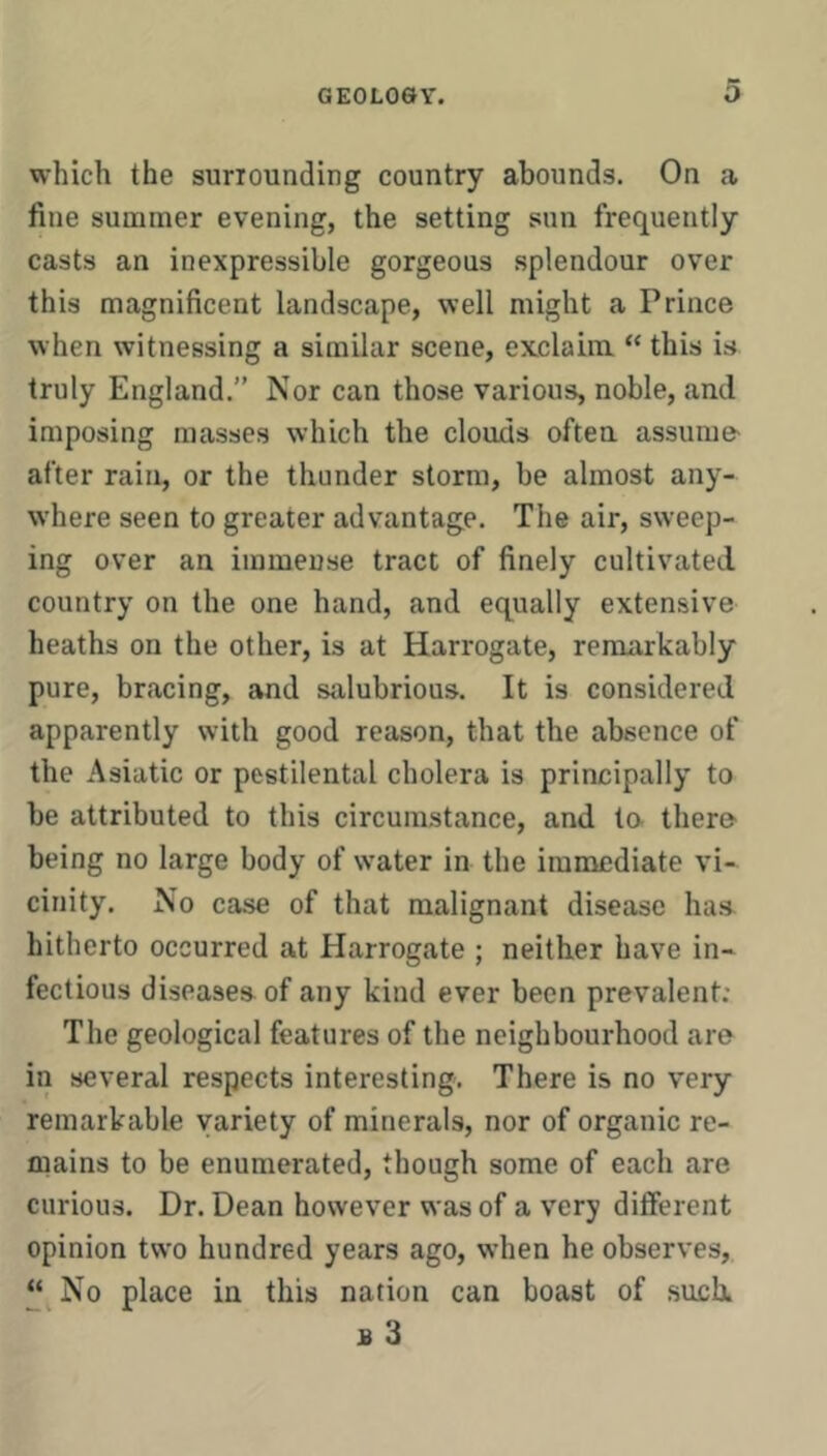 which the suriounding country abounds. On a fine summer evening, the setting sun frequently casts an inexpressible gorgeous splendour over this magnificent landscape, well might a Prince when witnessing a similar scene, exclaim “ this is truly England.” Nor can those various, noble, and imposing masses which the clouds often assume- after rain, or the thunder storm, be almost any- where seen to greater advantage. The air, sweep- ing over an immense tract of finely cultivated country on the one hand, and equally extensive heaths on the other, is at Harrogate, remarkably pure, bracing, and salubrious. It is considered apparently with good reason, that the absence of the Asiatic or pestilental cholera is principally to be attributed to this circumstance, and to- there being no large body of water in the immediate vi- cinity. No case of that malignant disease haa hitherto occurred at Harrogate ; neither have in- fectious diseases of any kind ever been prevalent; The geological features of the neighbourhood are in several respects interesting. There is no very remarkable variety of minerals, nor of organic re- mains to be enumerated, though some of each are curious. Dr. Dean however was of a very different opinion two hundred years ago, when he observes, “^No place in this nation can boast of such. B 3