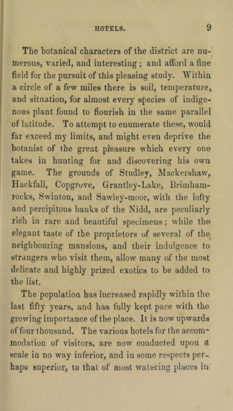 The botanical characters of the district are nu- merous, varied, and interesting ; and afford a fine field for the pursuit of this pleasing study. Within a circle of a few miles there is soil, temperature, and situation, for almost every species of indige- nous plant found to flourish in the same parallel of latitude. To attempt to enumerate these, would far exceed my limits, and might even deprive the botanist of the great pleasure which every one takes in hunting for and discovering his own game. The grounds of Studley, Mackershaw, Hackfall, Copgrove, Grantley-Lake, Brimham- rocks, Swinton, and Sawley-moor, with the lofty and percipitous banks of the Nidd, are peculiarly rich in rare and beautiful specimens; while tho elegant taste of the proprietors of several of the^ neighbouring mansions, and their indulgence to strangers who visit them, allow many of the most delicate and highly prized exotics to be added to the list. The population has increased rapidly within the last fifty years, and has fully kept pace with the growing importance of the place. It is now upwards of four thousand. The various hotels for the accom- modation of visitors, are now conducted upon a scale in no way inferior, and in some respects per- haps superior, to that of most watering places in