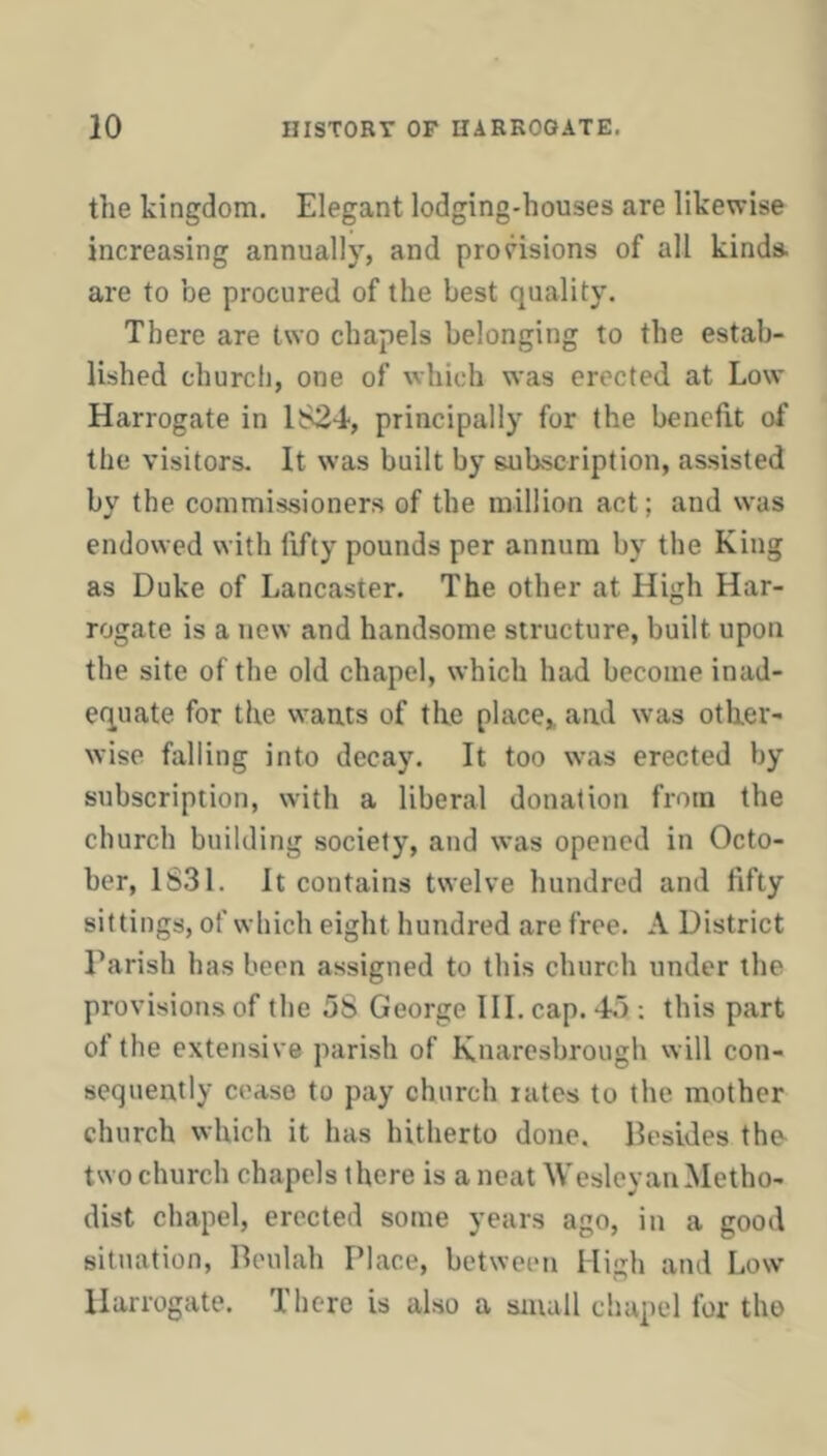 the kingdom. Elegant lodging-houses are likewise increasing annually, and provisions of all kinds, are to be procured of the best quality. There are two chapels belonging to the estab- lished church, one of which was erected at Low Harrogate in 1824, principally for the benefit of the visitors. It was built by subscription, assisted by the commissioners of the million act; and was endowed with fifty pounds per annum by the King as Duke of Lancaster. The other at High Har- rogate is a new and handsome structure, built upon the site of the old chapel, which had become inad- equate for the wants of the place,, and was other- wise falling into decay. It too was erected by subscription, with a liberal donation from the church building society, and was opened in Octo- ber, 1S31. It contains twelve hundred and fifty sittings, of which eight hundred are free. A District Tarish has been assigned to this church under the provisions of the 58 George III. cap. 45 ; this part of the extensive parish of Knaresbrough will con- sequently cease to pay church rates to the mother church which it has hitherto done. Besides the two church chapels there is a neat Wesleyan Metho- dist chapel, erected some years ago, in a good situation, Beulah Place, between High and Low Harrogate. There is also a small chapel for the