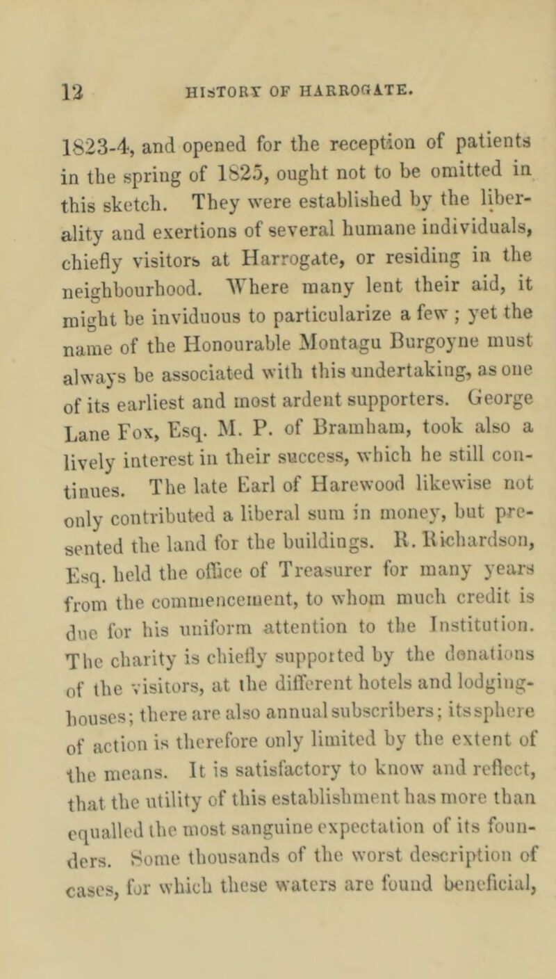 1823-4, and opened for the reception of patients in the spring of 1625, ought not to be omitted in this sketch. They were established by the liber- ality and exertions of several humane individuals, chiefly visitors at Harrogate, or residing in the neighbourhood. Where many lent their aid, it might be inviduous to particularize a few ; yet the name of the Honourable Montagu Burgoyne must always be associated with this undertaking, as one of its earliest and most ardent supporters. George Lane Fox, Esq. M. P. of Bramhara, took also a lively interest in their success, which he still con- tinues. The late Earl of Harewood likewise not only contributed a liberal sum in money, but pre- sented the land for the buildings. K. Bichardson, Esq. held the oflice of Treasurer for many years from the commencement, to whom much credit is due for his uniform attention to the Institution. The charity is chiefly supported by the donations of the visitors, at the different hotels and lodging- houses; there are also annual subscribers; its sphere of action is therefore only limited by the extent of the means. It is satisfactory to know and reflect, that the utility of this establishment has more than equalled the most sanguine expectation of its foun- ders. Some thousands of the worst description of cases, for which these waters are found beneficial,