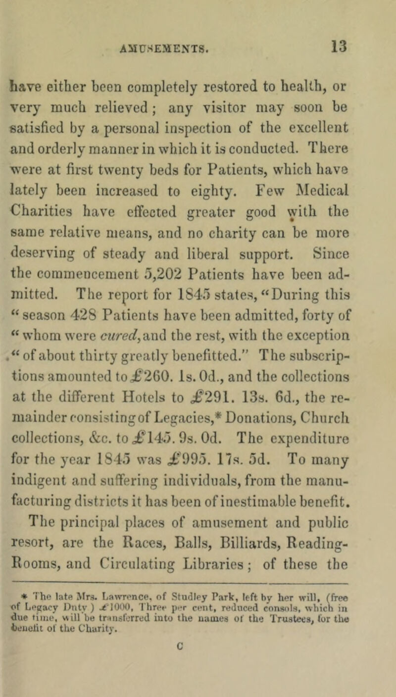 have either been completely restored to health, or very much relieved; any visitor may soon be satisfied by a personal inspection of the excellent and orderly manner in which it is conducted. There were at first twenty beds for Patients, which have lately been increased to eighty. Few Medical Charities have effected greater good with the same relative means, and no charity can be more deserving of steady and liberal support. Since the commencement 5,202 Patients have been ad- mitted. The report for 1845 states, “During this “ season 428 Patients have been admitted, forty of “ whom were and the rest, with (he exception of about thirty greatly benefitted.” The subscrip- tions amounted to.£^260. Is. Od., and the collections at the different Hotels to .^291. 13s. 6d., the re- mainder eonsislingof Legacies,* Donations, Church collections, &c. to J^’14;>. Os. Od. The expenditure for the year 1845 was .;t'995. 17s. 5d. To many indigent and suffering individuals, from the manu- facturing districts it has been of inestimable benefit. The prineipal places of amusement and public resort, are the Races, Balls, Billiards, Reading- Rooms, and Circulating Libraries; of these the * The late Mrs. Lavrrence, of Studley Park, left by her will, (free of Legacy Dntv ) j^TOOO, Three per cent, reduced console, which in due time, will'be transferred into the names of the Trustws, for the fleuelit of the Charity. C